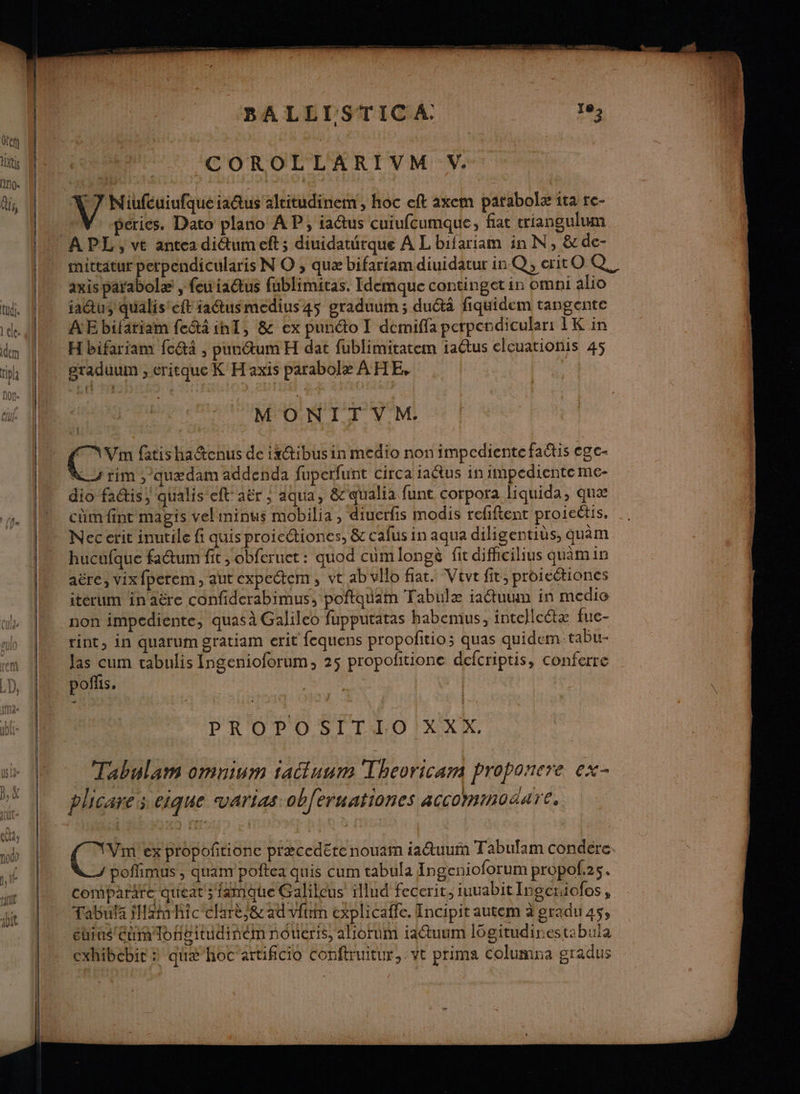 Dre TE A A HA ar D'EU SA À! F ÆCOROLLARIVM V. V7 Niufcuiufqueiactus alritudinem, hoc eft axem parabolæ ita re- LV prices. Dato plano AP, ia@us cuiufcumque, fiat triangulum nu APL, ve antea dictumeft s diuidaturque A L bifariam in N, &amp;de- mittatur perpendicularis N O ;, quæ bifariam diuidatur in Q, citOQ _axisparabolæ, fewiactus fublimitas. Idemque continget in omni alio jatus qualis'eft iadtusmedius 45 graduum; ductä fiquidem tangente AE bifatiam fcétà int, &amp; ex punéto I demiffa perpendicular: 1K in 1 bifariam fc@i , pundtum H dat fublimitatem iaêtus elcuationis 45 » graduüum,eritque K H axis parabolæ AHE, QUE en 1420 Lotion: UNE DE (TETE } ae MONITVM:. Le: m fatis haétenus de is@ibus in medio non impediente factis ege- Lu rim, quædam addenda fuperfunt circa taêtus in impediente me- dio factis) qualis eft'aër ; aqua, &amp;qualia funt corpora liquida, que cm fint magis veliminus mobilia , diuerfis modis refiftent proieétis, ., Nec erit inutile fi quis proicétiones, &amp; cafus in aqua diligentiùs, quèm hucufque fatum fit >obferuet : quod cumlongè fic difhcilius quamin aëre, vix{perem, aut expectem, vt ab vllo fiat. Vevr fit, proiectioncs iterum inaëêre confiderabimus, poftquim Tabulæ iauum in medio non impediente, quas à Galileo fupputatas habemus, intellc@x fue- rint, in quarum gratiam erit fequens propofitio; quas quidem-tabu- las cum cabulis Ingenioforum, 25 propofitione defcriptis, conferre pos. | PROPOSITIO XXX. Tabulam omnium iatuum Thevricam proponcre ex- plicares eique vartas ob{eruationcs acco moëare, ( TS ex propoñrionc piæcedéte nouam iatuur Tabulam condere J poffimus , quam poftea quis cum tabula Ingcnioforum propol.2s. comparare queat ; 1amque Galileus ïllud fecerit, juuabit Ingcniofos , Tabula iHxm hic clarè,&amp; ad vfrin explicaffe. Incipit autem à gradu 45, étius étui loneitudinémnoueris, aliorum iaétuum lôgitudinestabula cxhibcbir : quæ hoc artificio conftruitur, ve prima Columna gradus
