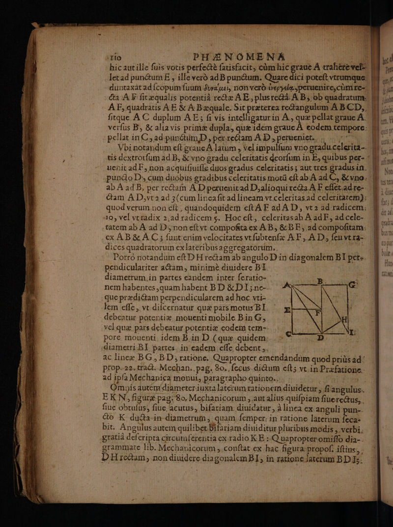 fitque À C duplum AE; fi vis intelligaturin te pellat graue A. verfus B, &amp; alta vis primæ dupla, quæ idem grauc / pellar in C, ad punctimD , per-reétam À D, perueniet.. . … »: ab À ad B, per re&amp;tain À D'petuenitad D,alioquire@a.A F eflét.adre- tam AD,vt2 ad 3(cum lineafitad lineam ve celeritas ad celeritatem); quod verum.non elt , duandoquidem eftA F ad A D, vez ad radicem: 10, vel vtradix 2.adradicems. Hoccft, celcritasab À adF, adcele- tatem ab À ad D; noneftvt compofitaex AB, &amp;BE, ad compofitam: cx À B &amp; À C 3 funt'enim velocitates vtfubtenfx A F, À D, feu vtra- dices quadratorum ex latéribusageregatorum. Porro notandum eft D H rectam ab angulo D in diagonalem BT pet:. pendiculariter aétam, minimè diuidere BI NEA diametrum.in partes candem inter feratio- B. nem habentes ,quam habent BD &amp;DI;ne-. que prædiétam perpendicularem ad hoc vti- Jem efle, vt dilcernatur quæ parsmotus BI. debeatur potentiæ mouenti mobile Bin G, velquæ pars debeatur potentiæ codem tem pore. mouenti. idem Bin D (quæ quidem: diametriBT partes. in cadem cfle debent... ac lincæ BG, BD; ratione. Quapropter emendindüum quod pris ad: prop.22.traét. Mechan. pag. 80. feçus di&amp;um eft; vt in Prxfatione. ad ipfa Méchanica movut, paragrapho quinto.. (a) D. fiuc obrufus, fiue acutus, bifatiam diuidatur, à linea ex. anguli pun- to K dudta-in diametrum, quam. femper. in ratione laterum feca- bit, Angulus autem quilibet.Bifariam diuiditur pluribus modis >.Verbi. gratid defcripta cireuraf grammate lib. Mechanicorum, conftat ex hac figuraspropof iftins., DH rcétam, non diuidere diagonalemBI, in ratione laterum BD: DE «st L Liouchi | elctivL L À | Lun, À | î TA nf