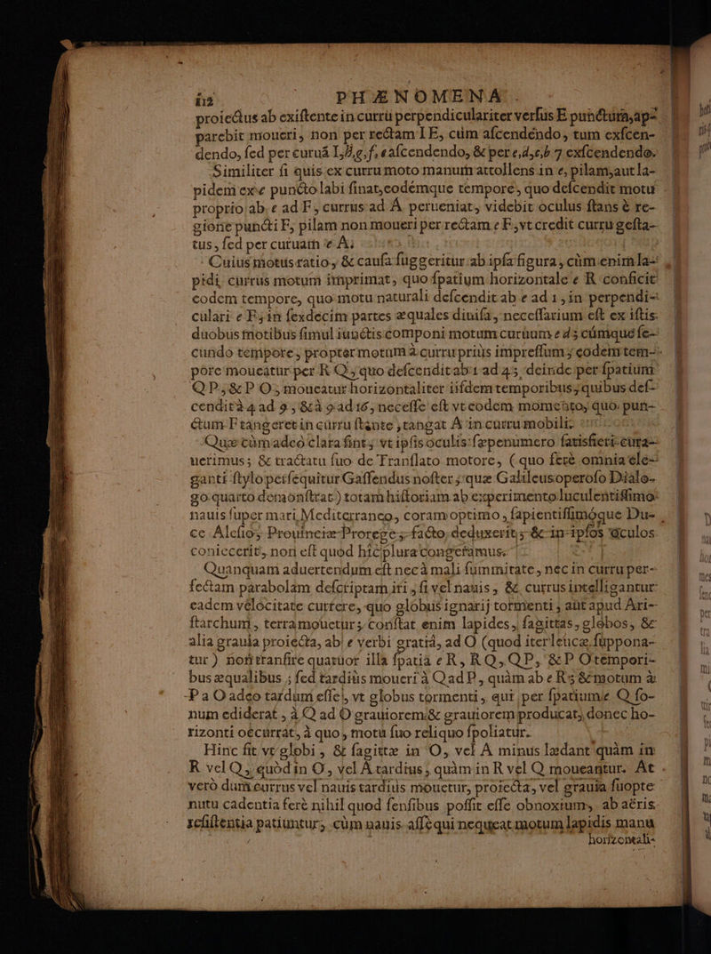 & | pPHÆNOMENA . parcbit moueri, non per retam IE, cum afcendendo, tum exfcen- dendo, fed per curuä I,/g,f.eafcendendo, & per e,d,c,b 7 exfcendende. Similiter fi quis.ex curru moto manurattollens in e, pilam,aut la- proprio ab. e ad F, currus ad À perueniat, videbit oculus flans è re- gione puni F, pilam non moueri per reétam « F,vt credit curru gefta- tus, fed per cutuatn # À: MALTE | Cuiusmotusratio, & caufafuggeritur:abipfafieura, cùmienim la pidi currus motum inprimat, quo fpatiym horizontale e R‘conficit: codem tempore, quo:motu naturali defcendit ab e ad 1 ,in perpendi- culari e Fin fexdecim partes æquales diuifa, neceffarium eft ex iftis: pôre moueatur per R Q, quo defcenditab:1ad 45 ‘deirnideiperfpatiunt QP,&P O; mouceauxhorizontaliter iifdem temporibusqubus def- cendità 4 ad 9 , &à sad16, neceñle eft vreodem momeñto;, quo: pun- étum-F eangeret in cürru ftante ;rangat À in currumobilés eu0: 0812 Quæ tümadco clara fine, vtipfisoculis fepenumero fansferi-eura- ucrimus; & tractatu fuo de Tranflato motore, (quo fere omniatele- ganti ftyloperfequitur Gaffendus nofter ;'quæ Galileusoperofo Dialo- g0-quaïto demonftrat:) totamhiftoriam ab experimentoluculeñtifimo: ce Alefio; Prouineie-Prorege; facto, deduxerit;-&-in-ipfos @culos coniccerit, nor eft quod hiciplura cong'efamuss” F Quanquam aduertendum eft nec à mali fummitate, nécin curruper- fettam parabolim defctiptam.iti ,fivelnanis, &. currusintelligantur: cadem vélocitate cutfere, quo globusignarij tormienti ; aut apud Ari-- ftarchum, terramouctur; Conftat enim lapides , fagittas, glôbos, RE: alia grauja proiééta, ab! « verbi oratiä, ad O (quod iterleucæ fuppona- tur) nontranfire quatuor illa (patiä eR,RQ;QP,'&P Otempori- bus æqualibus ; fed tardits mouceri à QadP, quâm ab e R5 8motum à -P à O adeo tardum efei, vt globus tormenti qui per fpatiumie Q fo- num ediderat , à Q ad O grauiorem:& grauioremproducat. donec ho- rizonti oécurrat, à quo, motu fuo reliquo fpoliatur. Hs Hinc fit vr globi, & fagittæ in O, vel À minus Ixdant quam im KR vel Qauddin ©, vel Atardius, quamin R vel Q moueantur. Ât vero dumeurrus vel nauis tarditis mouetur, protecta, vel grauia fuopte nutu cadentia ferè nihil quod fenfibus poffit effe obnoxium:, . ab aëris schitentia patiuntur, -cûm aauis. affè qui nequeat motum lapitts und î | orizomal- Al | | | | | fl