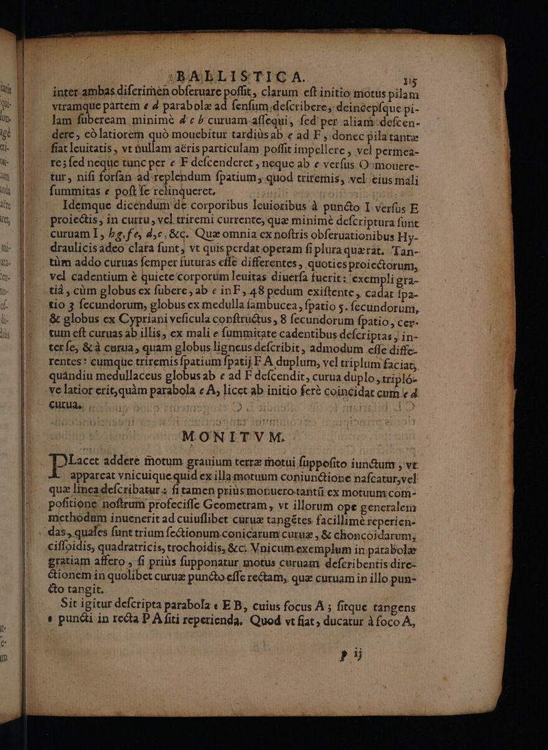 : nter.ambas diferimén obferuare poffit, clarum eftinitio motus pilam Gti qu. dl vtramque pattem « 4 parabolæ ad fenfum;defcribere, deincepfque pi- on. | lam fubeream minimè 4 c 4 curuam-aflequi, fed' per aliam defcen. ei M dere, edlatiorem quo moucbitur tardiüs ab € ad F, donec pilatantæ ti. ï fiat leuitatis, ve aullam aëris particulam poffit impellere , vel permea- üe Mn re;fed neque tuncper « F defcenderet , neque ab e verfus Omouere- in UN tur, nifi forfan ad replendum fpatium, quod trifemis, vel eius mali int l ” fummitas € poft fe reinqueret. éypriit é jé) Fe tte Idemque dicéndum de corporibus Ieuioribus à punéto I verfüs E et ! | proicétis, in curru, vel triremi currente; quæ minimè defcriptura funt le curuami, be,fe, d,c, &amp;c. Quæ omnia ex noftris obferuationibus Hy- ni. À draulicis adeo clara funt, vt quisperdatoperam fipluraquærat, Tan- au. À tüm addo curuas femper futuras efle differentes, quoties proicétorum, vel cadentium è quictecorporum Îleuitas diuerfa fuerit: 'exempli gra- ti, cûm globusex fubere, ab einF, 48 pedum exiftente, cadat {pa- tio 3 fecundorum, globus ex medulla fambucea, fpatio 5. fecundorum, &amp; globus ex Cypriani veficula conftruétus, 8 fecundorum fpatio, cer- cum eft curuas ab illis, ex mali e fummitate cadentibus defcripras | in- terfe, &amp;à curua, quam globus ligneus defcribit, admodum efle diffe. rentes: cumque triremis fpatium fpatij F À duplum, vel triplum faciae, quändiu medullaceus globus ab « ad F defcendir, curua duplo triplés ve latior erit,quèm parabola e À, licet ab initio ferè CoinÇidar cum le d CULUA | SSP GR | TRI th = . ELLE = mm ” ra : MON IT V M. Pic addere iotum grauium terræ otui fuppoñto iun@um , ve le apparcat vnicuiquequid ex illamotuum coniunétione nafcatur,vel quæ lineadefcribatur : fitamen pritsmonuerotanti. ex motuumcom- … pofitione noftrum profecifle Geometram, vt illorum ope gencralem mcthodum inuenerit ad cuiuflibet curuæ tangêtes facillime reperien- das, quales funt trium fcétionum.conicarum curuæ , &amp; choncoidarum:; cifloidis, quadratricis, trochoidis, &amp;c: Vnicum.exemplum in patabolæ gratiam affero , fi priùs fupponatur motus curuam defcribentis dire- étionem in quolibet curuæ punéto effe reétam, quæ curuam in illo pun- êto tangit. | Sit igitur defcripta parabolz e EB, cuius focus À ; fitque tangens | + puni in reéta P A fit reperienda, Quod vt fiat, ducatur à foco À, Pi