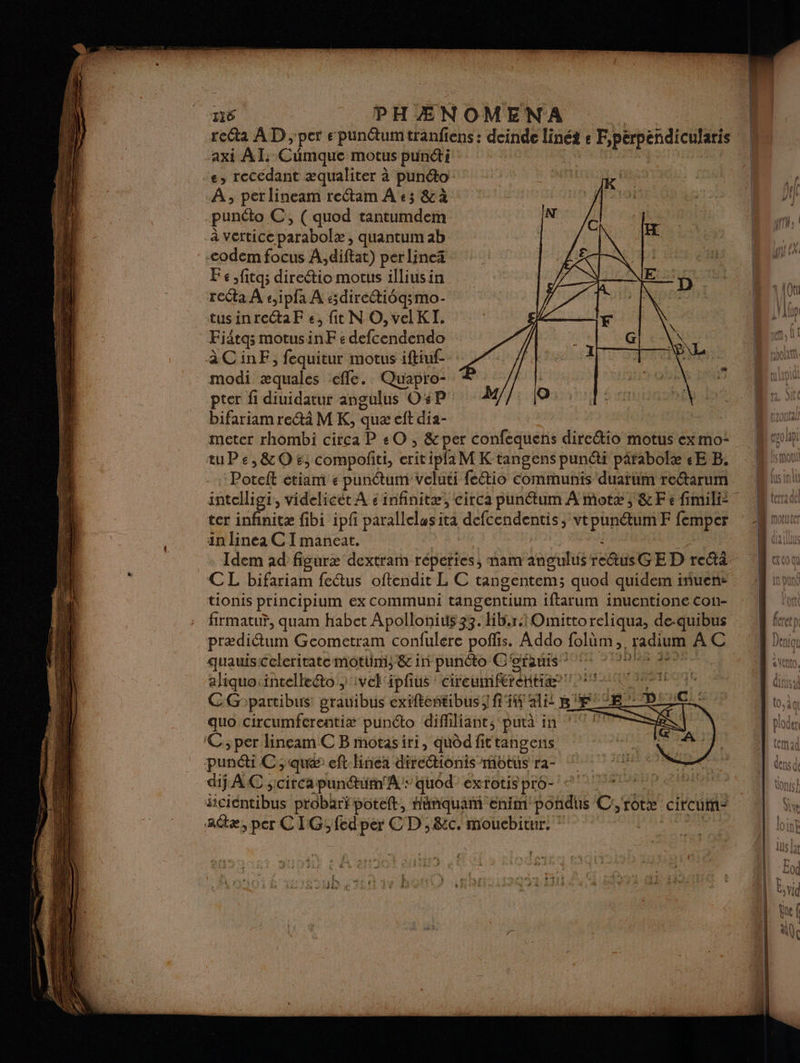 reG@a AD , per epunctumtranfiens : deinde linét s F Pérpéndicularis axi AL. Cimque motus punéti e, recédant æqualiter à pun@o À; perlineam reétam À +3 &à punéto C, (quod tantumdem IN C à vertice parabole, quantum ab ba codem focus À,diftat) per lineä es . Fe ,fitas direétio motus illius in VAN NE 4 recta À s,ipfa À sdirectiéq;mo- PE ;. EX PE tusinrectaF € fit N O, velKI. F Fiätqs motusinF « defcendendo àCinF, fequitur motus iffiuf- modi equales efle. Quapro- < | pter fi diuidatur angulus O4P M/}: 10 bifariamre@i M K, quæ eft dia- meter rhombi circa P #O , &per confequens diredio motus ex mo: uPe,&OEe, compofiti, erit ipfa M K tangens punéti päfabolæ «E B. Pete édite punétum veluti feétio communis duarum reétarum intelligi, videlicét A é infinitæ, circa punétum A motæ, &Fe fimil= ter infinitæ fibi ipf parallelus ita defcendentis, vtpun@umF lempes in linea C I maneat. CL bifariam feétus oftendit L C tangentem; quod quidem iñuen: tionis principium ex communi tangentium iftarum inuentione con- firmatuÿ, quam habet Apollonius33. Hb.rOmittoreliqua, de-quibus prædiétum Geometram confulere polis. Addo folùm radium AC quauis Celerirate motimi'& in punéto C'ofauts * + * 27 2 aliquo:intelleéto , :vel'ipfius circumiferetge 21 EE | CG°partibus grauibus exiftentibus; ff ali BE ED cl: quo circumfcrentiæ punéto dififtabez EN à ri a ‘C; per lineam C B motasiri, quôd fit tanpens puni C; que eft-linea Mrédionis rfiotus ra- dj AC scirca punétün'A : quod’ extotis pré- äiciéntibus probaripoteft, hünquam enim SGH C;rotæ circum- aûtæ, per C IG; fed per CD ; &c. moucbitur. …