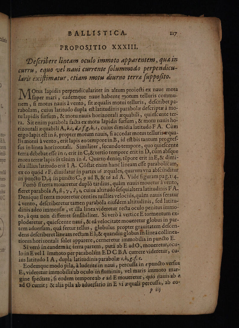 ‘PROPOSITIO XXXIIL Defcribere lineam oculo immoto apparentem, quair Curr“ , eq40 vel naui currente [olunmudo perpendict- laris éxifimatur, etiam mots diurno terre fappolito. Mo lapidis perpendiculariter in aftum proicéti ex nauc mota 1LY Afüper mari, cademque nauc habente motum telluris commu- nem , fi motus nauis à vento, fitæqualis motui telluris, defcribet pa- rabolam, cuius latitudo dupla eft latitudinis parabolæ defcriptæ à mo- tu lapidis furfum, &amp; motunauis horizontali æquabili, quiefcente ter- ra. Sitenim parabola faéta ex motu Rapidis furfum , &amp; moru nauis ho- rizontali æquabili À, b,c, d,e.f.g,h,1, cuius dimidia latitudoF À. Cum creo lapis eft in b, propter motum nauis, fi accedat motus tellurisæqua- lis motui à vento , eritlapis cotemporcinB, id eftbis tantum progref- fus inlinea horizontali. Similiter , fecundo tempore, quo quiefcenté motuterræ lapis fittâuim in d. Quarto deniq; tépore erit inE,&amp; dimi- dia illius latitudo erit I A. Côftat enim hanc lineam effe parabolicam, ex co quod «F, diuidatur in partes 16 æquales, quartim na abfcinditur in pun@o D,4 inpunéto C, 9 ad B, &amp; 16 ad À. Vide fieurampag.ri4. Por fiterra moueretur duplo tardiüs, quàm nauis mouctur à vento, ficret parabola A, 8,7, 9,8 cuius altitudofefquialtera latitudinis F 12% Denique fiterra moucrctur centies millies velociuüs,quàm nauis feratur à vento, defcriberetur tamen parabôla ciufdem altitudinis, fed Jatitu- dinis adéo immenfæ , vt illa linea videretur reéta oculo penitus immo- to, à qua non differret fenfibiliter. Si verd à verticcE tormentum ex- ploderetur, quiefcente naui , &amp; cd velocitate mouerctur globus in par- tem aduerfam, qu fertur tellus, globulus propter grauitatem defcen- dens defcribercet lineam retam E 1, &amp; quandiu globus in lineacollinea- tionishorizontali folet apparere, cerneretur immobilis in punéto E. Sivero ineandemàc terra partem , putà ab E ad O0, moueretur,ocu- loinE vel immotoper parabolim E D CB A currerc videretur, Cu- ius Jatitudo I A , dupla latitudinis parabolæ 3,4, g:f €. | -Eodemquemodo pila, à Inderitéin naui , percuffa in epunétowerfus Es videreturimmobilis ab oculo'influminis; vel maris immoto mar- gine fpeétara ; fi codem temporeab « ad E moutretur,-quo nauisab €. ad Ocurrits &amp;alia pila ab aducrfario in E vi gquali percuffa, ab <0- p iij 0