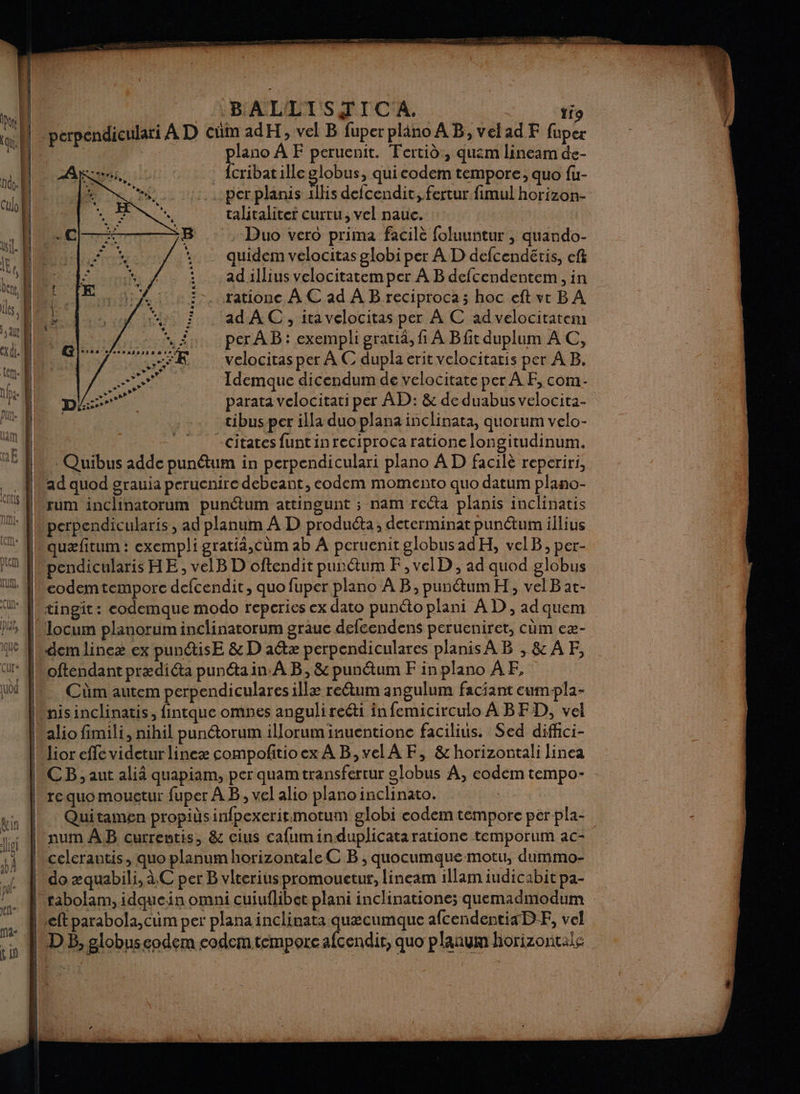 B'ALLTSTIC A. ti9 m ad H, vel B fuper pliäno A B, velad F fuper plano À F peruenit. Fertid, quem lineam de- : {cribatilleglobus, qui codem tempore; quo fu- per planis 1llis defcendit, fertur fimul horizon- talitaliter curru, vel nauc. Duo vero prima facilè foluuntur , quando- quidem velocitas globi per A D defcendéris, ef ad illius velocitatem per À B defcendentem, in rationc À € ad À B reciproca; hoc eft vtr B A ad A C, ita velocitas per À C ad velocitatem per À B: exempli gratia, fi À Bfit duplum AC, velocitas per À C dupla erit velocitaris per À B,. Idemque dicendum de velocitate per À F, com parata velocitati per AD: &amp; de duabus velocita- tibus per illa duo plana inclinata, quorum velo- -citates funtinreciproca ratione longitudinum. | Quibus adde punétum in perpendiculari plano À D facilè reperiri, L P perp P P Por (Qu ad quod grauia peruenire debeant, eodem momento quo datum plano- rum inclinatorum punétum attingunt ; nam recta planis inclinatis perpendicularis , ad planum À D produéta, determinat punétum illius quæfitum : exempli gratiä,cüm ab À peruenit globusadH, velB, per- pendicularis HE, velB D oftendit punétum F,velD , ad quod globus eodemtemporc defcendit, quo fuper plano A B, punétum H, velB at- tingit: codemque modo reperies ex dato punéto plani A D, ad quem locum planorum inclinatorum graue defcendens perueniret, cùm eæ- dem lineæ ex pun@isE &amp; D aétæ perpendiculares planis AB ,&amp;AF, Cüm autem perpendiculares illæ reétum angulum faciant eum-pla- nisinclinatis, fintque omnes anguli reéti infemicirculo À BFD, vel alio fimili, nihil punétorum illorum inuentione facilius. Sed diffci- lior fé videturlineæ compofitioex À B,velA F, &amp; horizontali linea CB; aut alià quapiam, per quamtransferrur globus À, codem tempo- re quo mougtur fuper À B, vel alio plano inclinato. Quitamen propids infpexerit.:motum globi codem tempore per pla- bnum AB currentis, &amp; cius cafuminduplicataratione temporum ac- celerautis, quo planum horizontale C B , quocumque motu, dummo- “1 À do æquabili, à C per B vlteriuspromouetur, lineam illam iudicabit pa- Lx: | rabolam, idquein omni cuiuflibet plani inclinatione; quemadmodum | eftparabola,cum per plana inclinata quæcumque afcendentiaDF, vel 1 DE, globuseodem eodemtempore afcendir, quo planum horizontale Nes (D LS mr — £ ;