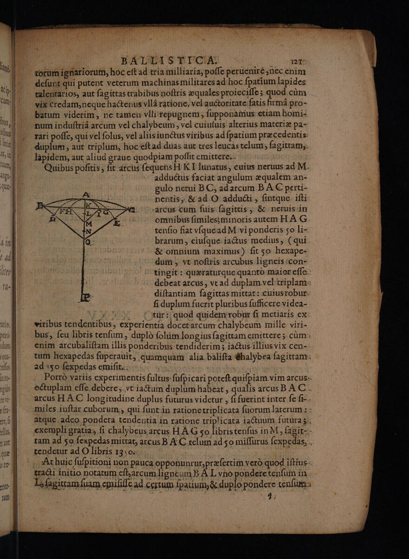 BA'LLI S TIC'A. 124 corumignariorum, hoc eft ad tria milliaria, poffe peruéniré nec enim defunt qui putent veterum machinas militares ad hoc fpatium lapides talentarios, aut fagittas trabibus noftris æquales proiecifle; quod cùm vix Credam,neque hatenus vil râtione, vel andoritate fatis firmä pro- batum viderim, ne tamen vllirépugnem, fupponamus etiam Bomi- num induftriä arcum vel chalybeumi, vel cuiufuis alterius materiæ pa- rari pole, qui vel folus, vel aliisiunétus viribus ad fpatium præcedentis: duplum, aut triplum, hoceftad duas aut tres leucas telum, fagittam,. Japidem, aut aliud graue quodpiam poflit emittere.. Quibus pofitis, fit arcus fequens H KT lumatus, cuius neruus 1d M. | h adduétus faciat angulum æqualem an- gulo netui BC, adarcum B À € perti- nentis,. &amp; ad O adduéti, fintque ifti -arcus Cum fuis fagittis ; &amp; neruis in omnibus fimilessminoris autem H À G. tenfio fiat vfquead M vi ponderis ço li- brarum, eiufque iaétus medius, (qui &amp; omhiurm maximus) fit 50 hexape-. dum, vt noftris arcubus ligneis con- tingit : quæraturque quanto maior effe. debeat arcus, vrad duplamveltriplarm: diftantiam fagittas mittat: cuiusrobur, fi duplum fuerit pluribus fufficere videa- HR NTes Ï 7 2 {tur: quod quidemrobur fi metiaris ex: viribus tendentibus, experientia docerarcum chalybeum mille viri- bus, feu libris tenfum, dupld {olim longiusfagittamemittere; cùm. enim arcubaliftam illis ponderibus tendiderim ; ia@usilliusvix cen- tum hexapedas fuperauit, .Quamquam alia.balifta @halybea fagictam: ad 50 fexpedas emifit... vi Ne 1e à Porrû variis experimentis fultus-fufpicari poteftquifpiam.vim arcus:: oétuplam efle debere;.vt iatum duplumhabeat, qualis arcus B À C. arcus H AC longitudine duplus futurus videtur , fi fuerint inter fe fi-. miles iuftar cuborum:, qui funtin rationetriplicata fuorumlaterum : : atque, adco pondera tendentia in rationc triplicata 1actuum. futura 3; cxempli gratia, fi chalybeus arcus H À G so libristenfus in M, fagit-:- tendetur ad O libris 13\0- At huic fufpitioni non pauca opponunrur,præfertim verd quod iftius: