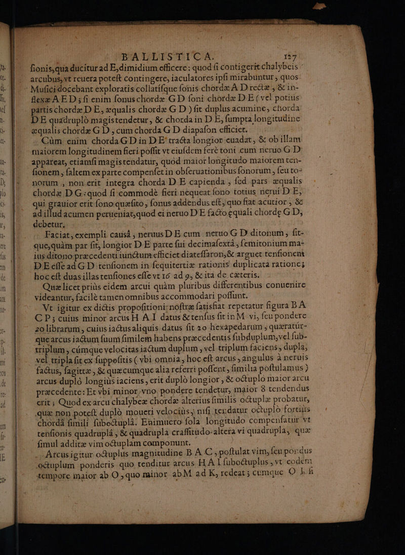 AP PR NT vu us BALLISTICA. 137 ft fionis, qua ducitur ad E,dimidium officerc: quod fi contigerit chalybcis : ù. M arcubus,wt rcuera potelt contingere, iaculatores ipfi mirabuntur, quos li. D + Mufñcidocebant exploratis collatifque fonis chordæ À Drectæ, 8 in- is, À flexæ AE D; fi enim fonuschordæ GD foni chordæ D E (vel potiis { | partischordæ DE, æqualis chordæ G D ) fit duplus acumine, chorda r || DE quadrupld magistendetur, &amp; chordain DE, fumpta longitudine *S æqualis chordæ G D , cum chorda G D diapafon efhcier. &amp;t . Cùm: enim chordaG D in DE traéta longior euadat, &amp; ob illam maiorem longitudinem fieripoffit vt eiufdem feré tont cum neruo G D ie appareat, etiamfi magistendatur, quod maior longitudo maiorem ten- ta fionem ; faltem ex parte compenfetin obferuationibus fonorum , {eu to: k ; [À norum , nonerit integra chorda D E capienda ; fed pars æqualis Lo chotdz D G:quod fi commodè fieri nequeat fono totius nerui D E, M qui grauior erit fono quæfito, fonus addendus eft, quo fat acutior , &amp;c f, ad1llud 1cumen peruéniat,quod ei neruo DE faéto equal chorde GD, r, À debetur. | è Faciat, exempli causa ; neruus D E cum ncruo G D ditonum, fit- ee que,quâm par fit, longior DE parte fui decimafextä ; femitonium ma- is |. iusditonopræcedentiiuntumeflicietdiateffaron,&amp;arguct tenfionent 0 DE effe ad G D'tenfionem in fequitertiæ rationis duplicata rationc; de hoc eft duasillas tenfiones efle vt 16 ad 9, &amp;ita de Cæteris. if Quæ licet pris cidem arcui quam pluribus differentibus conuenire in videantur, facilè rtamenomnibus accommodari poflunt. ie Vt igitur ex dictis propoftioni;noftræ fatisfiat repetatur figura B À ; CP; cuius minor arcus H À I datus &amp;tenfus fit in M vi, feu pondere te 20 librarum, cuius iaétusaliquis datus fit 20 hexapedarum , quæratur- v- que arcus ia@um fuum fimilem habens præcedentis fubduplum,vel fub- l. 4 triplum, cémque velocitasiactum duplum , vel triplum faciens, dupla, mi 4 vel tripla fit ex fuppofitis ( vbi omnia, hoc.eft arcus ,angulus à neruis } à fadtus, fagittæ , &amp; quæcumque alia referri poffent,, fimilia poftulamus ) de arcus duplo longits iaciens , erit duplo longior , &amp; otuplo maior arcu ke À præcedente: Et vbi minor:vno pondere tendetur, maor 8 tendendus crit; Quod ex arcu chalybeæ chordæ alrerius fimilis octuplæ probatur, . .quæ non poteft dupl moueri velociüs,\ if tesdatur odtuplo fortiis m 4 chordà fimili fuboctupli. Enimucro fola longitudo compcnfatur vi ke 1 tenfionis quadruplé , &amp; quadrupla crafñtudo: aktera vi quadrupla, quæ r | fimul additæ vim oétuplam componunt. Moss E 4 .…Arcusigitur octuplus magnicudine B À C, poftulat vim,{eu pordus 1 oétuplum ponderis quo tenditur arcus H À 1 fuboétuplus , vt eodem | æempore maior ab O ,quo rainor abM ad K, redeat ; cumque O EEK