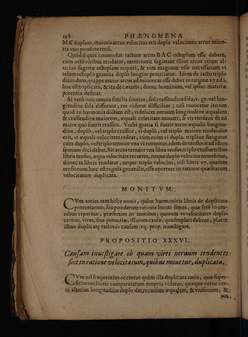 128: PHAÆNOMENA | Ent MK dupluin,faiorisarcus velocitas crit dupla velocitatis areus ino-- ris vno ponderetenfi. Qudd fi quis contendat: iaétum arcus B AC ouplum efle debere,. cm oo viribus tendatur, meminerit fagittam illius arcus etiam al-_. cerius fagittæ otuplam requiri, &amp; vim magnam efle neceffariam vt telumoétupld grauiùs duplô longius proijciatur. : Idem de raêtu triplo dicendum,quippe maior arcus ad minorem efle deber in poid 27ad1, hoc efttriplicata, &amp;ita de cæteris ; donec hominum;, vel ipfus.materiæ: potentia definat: | | _Si verd non omnia fimilia füerint, fed craffitudinefola,v. gr:vel lon-. situdine fola differant, res videtut difiicilior ; nifi reuocctur iterum: quod in harmonia ditum eff, videlicet neruum longitudine æqualem. &amp; craflitudinemaiorem, æquali celeritate moueri,, fi vistendens fitca. maior quo fuerit craffior.: Verbi gratia fi fuerit arcus æqualis Iongitu- dine, duplà , vel triplo craffor , vr-dupl , vel tripl maiore tendendus crit, vt æquali velocitateredeats cùmenim vi dupla, triplâue flangatur . cum duplo, veltriplo tenuior vna virumpitur,idem de tenfione ad idem : fpatium dici debet.Sit arcustenuior vna libra tenfus;triplo crafliortribus. libris tenfus, æqua velocitaterecurret,-neque duple velocius moucebitur, donec 12 libris tendatur ; neque triplo velôcius, nifi libris 27. quarum . tenfionum hæc eftregula generalis,effe oportere in rationc quæfitarum; velocitatum duplicata. R MONIT V M: : PROPOSITIO XXXVI. Caufam inueffigare. ob quan ‘vires neruwm tendentes: fintinratione velocitatum,quibus mauctur, duplicatas. LR frequentiusoccurrat quàm illa duplicata ratio, quæ fuper-. | ficierumlineis comparatafum proptia Videtur, quæque neruo ner-- ni alterius longitudine duplo daurecurfum æqualem, &amp;vnifonum, &amp;: