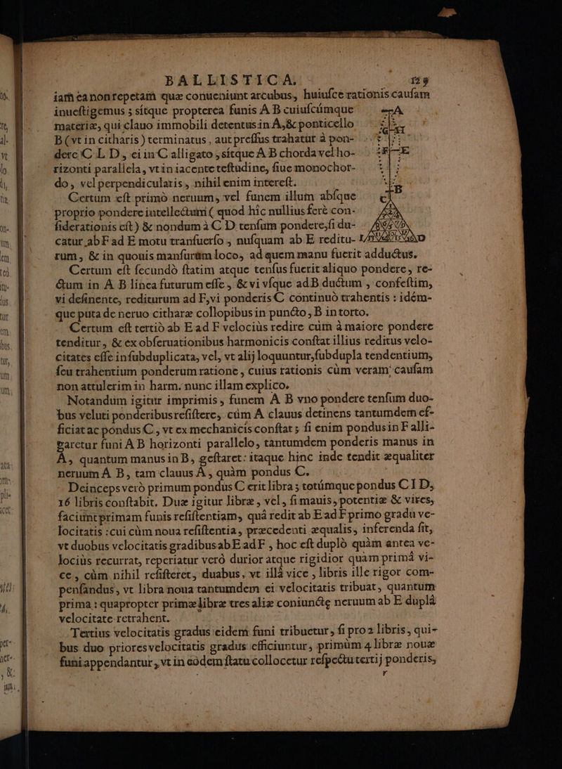 BALLIS®TIC A, 159 iahcanonrepetam quæ conucaiunt arcubus, huiufce rationis caufam inueftigemus ; sfèque propterca funis À B cuiufcumque A materiæ, qui clauo immobili detentusin À,8c ponticello PE Bt in citharis ) terminatus, aut preflus trahatut à pon- derc CL D, ei in C alligato ,sitque À B chordavelho- rizonti parallela, vtiniacenteteftudine, fiuemonochor- do, vel perpendicularis, nihilenim intereft. Certum eft primd neruum, vel funem illum abfque proprie pondere intelleétuim( quod hic nullius ferè con: fiderationis cit) &amp; nondum à C D tenfum pondere,fi du- catur abF ad E motu tranfuerfo , nufquam ab E reditu- LATE GaD rum, &amp;c in quouis manfuräm loco, ad quem manu fuerit adduétus. Certum eft fecundd ftatim atque tenfus fuerit aliquo pondere, re- Étum in À B linea futurumefle, &amp; vi vfque adB duétum , confeftim, vi definente, redicurum ad F,vi ponderisC continuo trahentis : idém- que puta de neruo citharæ collopibus in punéto, B in torto. Certum eft tertid ab E ad F velociùs redire cum à maiore pondere tenditur, &amp;exobferuationibus hatmonicis conftat illius reditus velo- citates cfle infubduplicata, vel, vt alij loquuntur,fubdupla tendentium, feu trahentium ponderumratione , cuius rationis Cüm veram! caufam non attulerimin harm. nunc illam explico. Notandum igitur imprimis , funem À B vno pondere tenfum duo- bus veluti ponderibusrefiftere, cûm À clauus detinens tantumdemn ef- ficiat ac pondusC, vt ex mechanicis conftar ; fi enim pondusin F alli- garctur funi À B horizonti parallelo, tantumdem ponderis manus in À, quantum manusinB, geftaret: itaque hinc inde tendit æqualiter neruum À B, tam clauus À , quàm pondus C. | Deinceps verd primum pondus C erit libra ; totümauepondus CID, 16 libris conftabit. Duæ igitur libræ, vel, fimauis, potentiæ &amp;c vires, faciintprimam funis refiftentiam, qué redit ab EadF primo gradu ve- locitatis :cui cùmnoua rcfftentia, præcedenti æqualis, inferenda fit, vt duobus velocitatis gradibusabEadF , hoc eft dupld quàm antea ve- lociùs recurrat, reperiatur vero durior atque rigidior quam prima vi- ce, cm nihil refifteret, duabus, vt 1llà vice , libris ille rigor com- penfandus, ve libra noua tantumdem ei velocitatis tribuat, quantum prima : quapropter primædibræ tres aliæ coniunéte neruum ab E duplà velocitate retrahent. | Tertius velocitatis gradus eidem funi tribuctur, fi pro2 libris, qui- bus duo prioresvelocitatis gradus efficiuntur, primüm 4 libræ noux fuñiappendantur , vt in éôdem ftatu collocctur refpectutertij ponderis, $ r