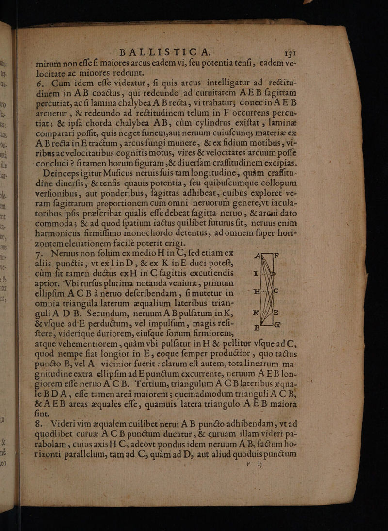 BALIHÉSMUCIAN | a Jocitate ac minores redeunt. ; 6. Cum idem efle videatur , fi quis arcus intelligatur ad reétitu- dinem in AB coactus, qui redeundo ad curuitatem ÂE B fagittam percutiat, ac fi lamina chalybea À B reéta, vitrahaturs donecin A E B arcuetur , &amp; redeundo ad rectitudinem telum in F occurtens percu- tiat; &amp; ipfa chorda chalybea AB, cüm cylindrus exiftat , laminæ comparar! poffit, quis neget funem,aut neruum cuiufcunq; matcriæ ex A Breétain E tractum , arcus fungi munere, &amp; ex fidium motibus , vi- ribas ac velocitatibus cognitismotus, vires &amp; velocitates arcuum poffe Deincepsigitur Muficus neruisfuis tamlongitudine, quim craffitu- dine diuerfis, &amp;tenfis quauis potentia, feu quibufcumque collopum verfionibus, aut ponderibus, fagittas adhibeat, quibus exploret ve- ram fagittarum proportionem cum omni neruorum gencre;vt jacula- toribus ipfs præfcribat qualis effe debeat fagitta neruo , &amp; arui dato commoda; &amp; ad quod fpatium iaétus quilibet futurus fit, neruus enim harmonpicus firmiflimo monochordo detentus, ad omnem fuper hori- zontem eleuationem facile poterit erigi. 7. Néruus non folum ex medioH in C; fed etiam ex aliis punétis, vrexlinD, &amp;ex K inE duci poteft, aptior. ‘Vbi rurfus plu:ima notanda veniunt, primum cllipfim À CB à neruo defcribendam , fimutetur in omnia trianguila laterum æqualium lateribus trian- guli À D B. Secundum, neruum À BpulfatuminK, &amp; vfque ad'E perdudum, vel impulfum, magis refi- ftere, viderique duriorem, ciufque fonum firmiorem, atque véhementiorem , quâm vbi pulfatur in H &amp; pellitur vfqueadC, quod nempe fiat longior in E ; éoque femper produétior; quo tadtus gnitudincextra ellipfim ad E punétum excurrente, neruum À EB lon- giorem efle neruo À CB. Tertium, triangulum À CB lateribus xqua- le BD A, cffe timen are4 maiorem ; quemadmodum trianguli À CB, &amp; A EB areas æquales efle, quamuis latera triangulo À E B mäiora fint. Le. | | 3 | 8. - Videri vim æqualem cuilibet nerui À B punéto adhibendam, vtad rabolam , cuius axis H C, adeovt pondus idem neruum À B; fa&amp;um ho- Foi ”