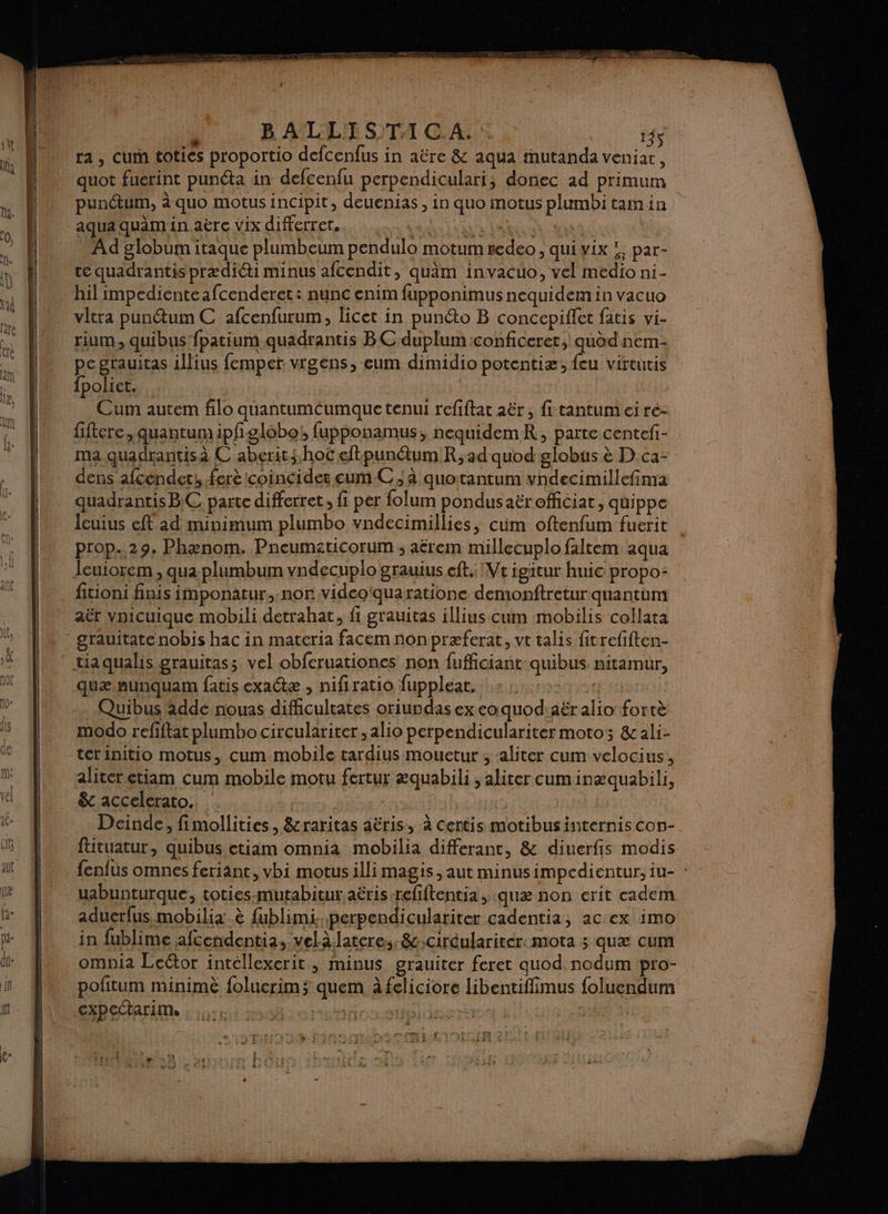 gi B ATDIE STI GA 145 ra , Cum toties proportio defcenfus in aëre &amp; aqua tnutanda veniar, quot fuerint punéta in defcenfu perpendiculari, donec ad primum pun@um, à quo motus incipit, deuenias , in quo motus plumbi tam in aqua quimin aëre vix differret. dd AUS VAR a | Ad globum itaque plumbeum pendulo motum #edeo , quivix !, par- te quadrantis prædiéti minus afcendit, quâm invacuo, vel medio ni- hil impedienteafcenderet: nunc enim fupponimus nequidem in vacuo vltra punétum C afcenfurum, licet in punéto B concepiffet fatis vi- rium, quibus fpatium quadrantis BC duplum:conficeret, quod nem- pe grauitas illius femper vrgens, eum dimidio potentiæ; feu virtutis fpoliet. Cum autem filo quantumcumque tenui refiftat aër , fi tantum ei re- fiftere , quantum ipfglobot fupponamus;, nequidemR, parte centefi- ma quadrantisà C aberitshoc eftpunétum Rad quod globus à D'ca- dens afcendets ferè Icoincides eumC ; à quotantum vndecimillefinra quadrantis BC parte differret, fi per folum pondusaëroffciat, quippe leuius eff ad minimum plumbo vndecimillies, cum oftenfum fuerit | prop. 29, Phænom. Pneumaticorum ; aërem millecuplo faltem aqua leuiorem , qua plumbum vndecuplo grauius eft.: Ve igitur huic propo- fitioni finis imponatur, nor videoïquaratione demonftretur quantum aër vnicuique mobili detrahat, fi grauitas illius cum mobilis collata quæ.nunquam fatis exatæ , nifiratio fuppleat. SAS EE terinitio motus, cum mobile tardius mouetur ; aliter cum velocius, aliter etiam cum mobile motu fertur æquabili , aliter cum inæquabili, &amp; accelerato.. Ti | | Deinde, fimollities, &amp;raritas aëris, à certis motibus internis con- fttuatur, quibus etiam omnia mobilia differantc, &amp; diuerfis modis fenfus omnes feriant, vbi motus illimagis, aut minusimpcedientur, iu- : uabunturque, toties-mutabitur aëris-refiftentia, :quæ non erit cadem aduerfus mobilia è fublimi..perpendiculariter cadentia, ac ex imo in fublime afcendentia, velàlateres. &amp;,ciréulariter:mota 5 quæ cum omnia Leétor intellexerit , minus grauiter feret quod.nodum pro- pofitum minimè foluerims quem à feliciore libentiffimus foluendum ge : #5 À