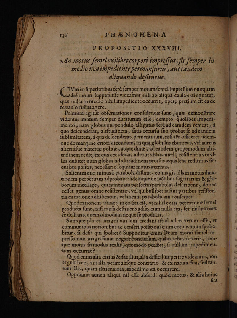 PA PROPOSITIO XXXVIIL mellio non impediente perimanurus ,auttæauvdem aliguando defirurus. eue in fuperioribus ferè femper motumfemel impreffum nunquam Adefiturum fuppefuiile videamur :niff ab'aliqua caufa extinguatut, quæ nulla in medio nihil impediente occurrit, opere pretium cit ea de tcpaulo fufiusagere. | Primdm igitur obferuationes confulendæ funt ,;quæ deronftrare videntur motum femper duraturum efle, dempte quolibet impedi- mento , nam globus qui pendulo alligatus ferè ad eamdem femeat ; à quo defcenderat, altitudinem, fatis recurfu fuo probat fe ad eandem fublimitatem, à qua defcenderat, peruenturum, nifiaër officeret : idem- que de margine cribri dicendum; in qua glôbulus éburneus, vchaureus alteriufue materiæ politæ, atque duræ ; adeandem propemodum alri- tudinemredit, ex qua ceciderat, adeout ablatamedi; réfiftentia vix vl- lus dubitet quin globus ad altitudinem prorfus æqualem rediturus fit: qui bus pofitis, necéflario fequitur motus æternus. | Salientes quo minusà parabola diftant, eo magis’ illam motus dura- tionem perpetuam adprobant :idémque de ia@tibus fasitrarum &amp; glo- borumineellige, quinunquam perfeétas'parabolas defcribent , donec ceffet genus omne refiftentiæ, vel quibuflibet iaétus partibus refiften- tia carationcadhibeatur , vt lineam parabolicam conferuct. ° Quodrationem attinet, in cofitaeft, vtnihilexiis pereatquæ femel produéta funt, nifi caufa deftruens adfit, cum nulla res, fé nullumens fe deftruat, quemadmodum neque fe producit.. | Suntque plures magni viri qui credant iftud adco verum elfe , ve communibus notionibus ac cenferi poffitsqui enim corpus motu fpolia- bitur , fi defit qui fpoliete Supponitur énim Deum motui fémelim- preflo non magisfuam nepgareConcurfums; quâm rebus cæteris, Cum- que motus frmodus réalis »quomédo peribit; fi nullum impedimen- tum occurrate 1. Bu Quod enimalia citius &amp; facilius;alia difciliusperire videantur,non arguit hæc, aut illa perireabfque contrario ,&amp; ex natura-fua ;fedtan- tum illis , quam iftis maiora impedimenta eccutrere.