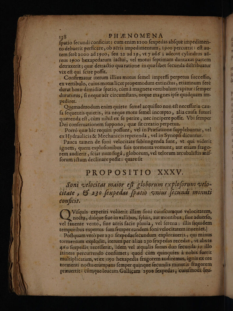 Li 138 PHÆNOMENA | to debucrit perficere, ob aëris impedimentum, 1900 percurrit : eft au- tem ferè 2000 ad 1900, feu 22 ad 19, vt 7 adé 3 adeovt cylindrus aë- reus 1900 hexapedarum iaétui, vel motui feptimam duntaxat partem detraxcrit ; quæ detradtio quaratione in quælibet fecunda diftribuatur vix eft qui {cire pofñit. VAS Confirmatur iterum illius motus femel imprefli perpetua fuccefho, ex vertibulo, cuius motuslicet propemodum extinétus, etiamnum ferè durat horæ dimidiæ fpatio, cùm à magnete vertibulum rapitur: femper duraturus , finequeaër circumftans, neque magnes ip{e quidquam 1m- pediret. | Quemadmodum enim quiete femel acquifito non eftneceffariascau- fa fequentis quictis, ita neque motu femel incæpto, alia caufa futuri quærenda eft, cüm nihil ex fe perire, necincipere poffit. Vbi femper Dei conferuationem fuppono ; quæ fit creatio pefpetua. ex Hydraulicis &amp; Mechanicisrepctenda , vel in Synopfidicuntur. ignem, quem explofionibus fuis tormentavomunt; aut etiam frago- rem audierit , fciar numfugà , globorum, vel telorum arcubaliftismif- forum iétum declinarepofñlit: quarefit | | PROPOSITIO XXXV. Soni velocitas maior eff globorum exploforum velo: citate , 69 230 fexpedas [patio :unius fecunds minuts conficit. | | Vifquis experiri voluerit illam foni cuiufcumquée velocitarem, | nou, diique fiue invallibus, fyluis, aut montibus: fiue aduerfo, vel fauente vento, fiue aëris facie pluuia, vel ferena; illis fiquidem temporibus expertus fumfempereandemfoni velocitateminueniet.| : Poftquam verd per 230 fexpedasfecundum exploraucris, qui minus torimentum explodit, iterum:per alias 230 fexpedas recedat:, vtabste 460 fexpedis: recefferir:, idem vel xqualis fonus duo fecundarin illo multiplicatum, vtex-riso hexapedis fragoremaudiréemus, ignisex ore tormenti no“tuerumpens femperquinque fecundis minutis ftagorem præuertit: cimaqueleucam.Galligam ‘2500:fexpedas; lcuiufmodiicou: = —