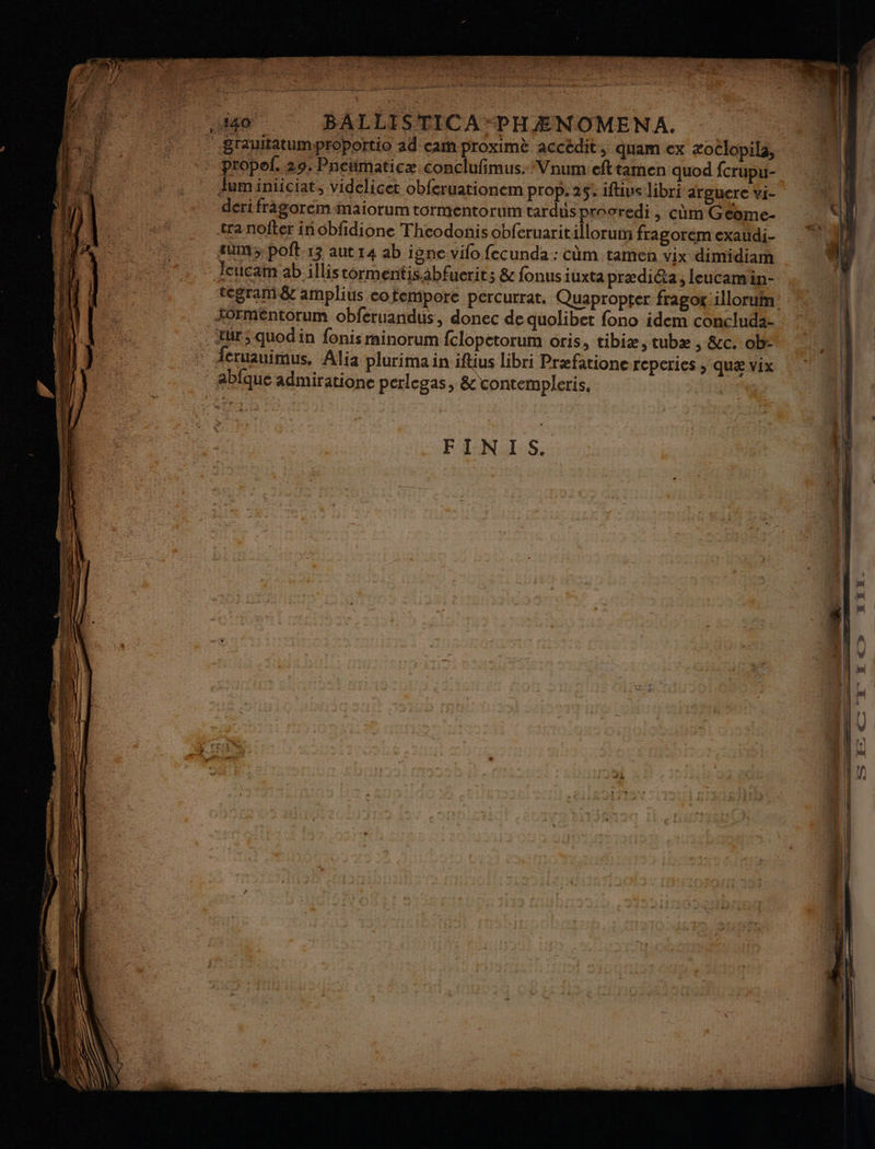 .,449 . BALLISTICA-PHÆNOMENA. | .BrautatumproPortio ad carh proximè accédit, quam ex æoëlopila,.… _* propof. 29. Pneümaticæ conclufimus. ‘Vnum efttamen quod fcrupu- Juminiiciat, videlicet obferuationem prop. 25: ifiuslibri arguere vi dertfrigorem-maiorum tormentorum tardus prooredi , cùm Geéome- tra nofler in obfidione Theodonis obferuaritillorum fragorém exaudi- ; sum; poft 13 aut 14 ab igne vifo fecunda : cùm tamen vix dimidiam FU, : Jeucam ab illis tormentisabfuerits & fonusiuxtaprædi@a, leucamin- . tegram& amplius cotempore percurrat. Quapropter fragor:illoruin: Formentorum obferuandus, donec de quolibet fono idem concluda- à tür; quodin fonis minorum fclopetorum oris, tibiæ, tubæ, &c. ob: ; Jeruauimus. Alia plurima in ifäus libri Præfatione reperies > QUE vix abique admiratione perlegas, & vontempleris, Fe FINIS. nt. ë = — LR . à se De PE at