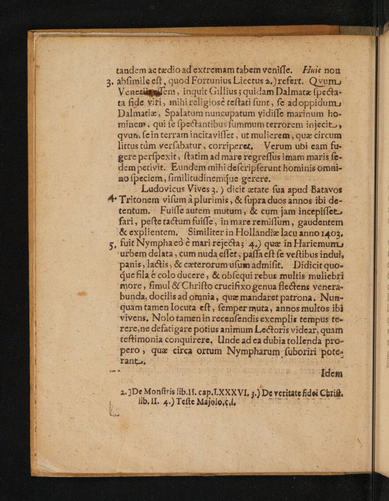 tandem actedioad extremam tabem venifle. | EZuic non abfimile eft , quod Fortunius Licetus 3.) refert. Qvum, Venetigmilen, inquit Gillius; quidam Dalmata fpecta- ta fide viri, mihi religiose teftati (unt, fe adoppidum, Dalmatiz, Spalatum nuncupatum yidiffe marinum ho- minem, qui fe (pectantibus fümmum terrorem injecito, qvum fein terram incitavi(let , ut mulierem, quae circum littus tüm verfabatur, corriperet, Verum ubi eam fu- gere perfpexit, ftatim ad mare regreffus imam maris fe- dem petivit. Eundem mihi defcripferunt hominis omat- 2o Ípeciem, fimilitudinemáue gerere. Ludovicus Vives 3. ) dicit etate fua apud Batavos tentum. | FuiíIeautem mutum, &amp; cum jam incepiffet., fari, pefte tactum fuiffe, in mareremiffum , gaudentem &amp;explientem, Similiterin Hollandie lacu anno 1403, fuit Nymphaeó € mari reje&amp;tas' 4.) que in Hariemumu urbem delata , cum nuda effet; pafla eft (e veftibus indui, panis, lactis, &amp; ceterorumufum admifit. — Didicit quo- due fila € colo ducere , &amp; obfequi rebus multis muliebri more , fimul &amp; Chrifto crucifixo genua flectens venera- bunda, docilis ad omnia, qua mandaret patrona, Nun- quam tamen locuta eft, femper muta, annos multos ibi vivens, Nolotameninrecenfendis exemplis tempus te- rere,ne defatigare potius animum Lectoris videar, quam ceftimonia conquirere, Undead ea dubia tollenda pro- pero, qua circa ortum Nympharum fuüboriri pote: rant», : ! Idem 2. ]De Monftris lib.1f. cap.LXXXVI, 5.) De veritate fidei Cbrig, lib, 1I. 4.) Tefte Majolo,cl, DIM EUN UE ET