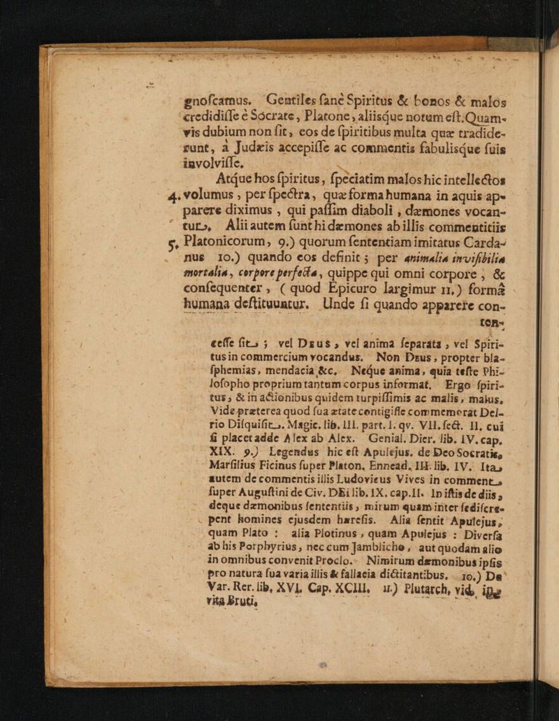 enofcamus. Gentiles fanc Spiritus &amp; bonos &amp; malos credidi(Ie e Socrate , Platone , aliisáue notum eft;Quam- vis dubium non fit, eos de fpiritibus multa quz tradide- eunt, à Judeis accepi(fe ac commentis fabulisiue fuis involviíle, Atáue hos fpiritus, fpeciatim malos hic intelle&amp;tos parere diximus , qui paffim diaboli , demones vocan- tur» Aliiautem funthidemonces abillis commentitiis nus 1o.) quando eos definit 5 per animalia imuifibilia mortalia, cerpere perfeda , quippe qui omni corpore ; &amp; confequenter, ( quod Epicuro largimur 11,) formá humana deftituuntur. Unde fi quando apparere con- ten- ee(fc (it5 ;. vel Dzus , vel anima fepatata ; vel Spiri- tusin commercium yocandus. Non Dzrus; propter bla- fphemias, mendacia .&amp;c,. Nedue ánima, quia tefte Phi. lofopho propriumtaptum corpus informat, Ergo fpiri- tus, &amp; in actionibus quidem turpiffimis ac malis, malus, Vide praterea quod fua etate centigifífe commemorat Del- rio Diíquifit.;, Magic. lib, L1. part. 1. qv. VII, fe&amp;.. 11, cui fi placetadde Alex ab Alex. — Genial. Dier, lib. iV, cap. XiX. 9.) Legendus hic eít Apulejus, de Deo Socratis, Marfilius Ficinus fuper Platon, Ennead, IH: lib, IV. Ita, gutem de commentis illis Ludovieus Vives in comment.» fuper Auguftini de Civ. DEi lib. 1X, cap.1I. Iniftisde diis, deque dzmonibus fententiis , mirum quam inter fediícre- pent homincs cjusdem harcfis. Alia fentit Apulejus, quam Plato : alia Plotinus ; quam Apulejus : Diverfa ab his Porphyrius, nec cum Jambliche, autquodam alio inomnibus convenitProclo.- Nimirum demonibus ipfis pro natura fua varia illis &amp; fallacia dictitantibus, 10.) De Var. Rer.lib, XVI, Cap. XClll, ir) Plutarch, vid, ipe