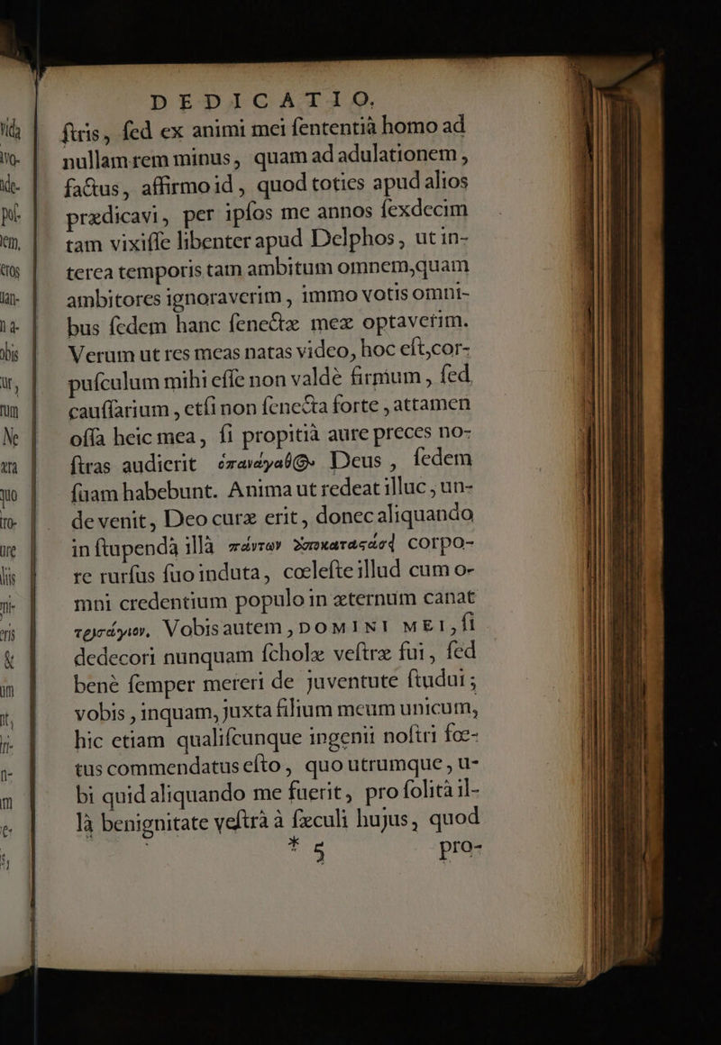 ftris, fed ex animi mei fententia homo ad nullamrem minus, quam ad adulationem, fa&amp;us, affirmoid , quod toties apud alios prazdicavi, per ipfos me annos fexdecim tam vixiffe libenter apud Delphos , ut in- terca temporis tam ambitum omnemjquam ambitores ignoraverim , 1mmo votis omni- bus fedem hanc fenectz mez optaverim. Verum ut res mcas natas video, hoc eft;cor- puículum mihi effc non valde firmum , fed cauffarium , etfi non fenecta forte , attamen ofía heic mea, fi propitià aure preces no- ftras audierit ézawyabQ. Deus , íedem (uam habebunt. Anima ut redeat illuc ; un- de venit, Deo curz erit, donec aliquando in ftapendà illà Tray 2vrxaTadcd corpo- re rurfus füuoinduta, colefteillud cum o- mni credentium populo in eternum canat dedecori nunquam fcholx veftra fui, fed bené femper mereri de juventute ftudut ; vobis , inquam, Juxta fiJium meum unicum, hic etiam qualicunque ingenii noftri fce- tus commendatus efto, quo utrumque , u- bi quid aliquando me fuerit, pro folitàil- là benignitate veftrà à fxculi hujus, quod | t5 pro- Weed mmm cmo apum m m in TN 3 orm E m at A - ndhces à » LS