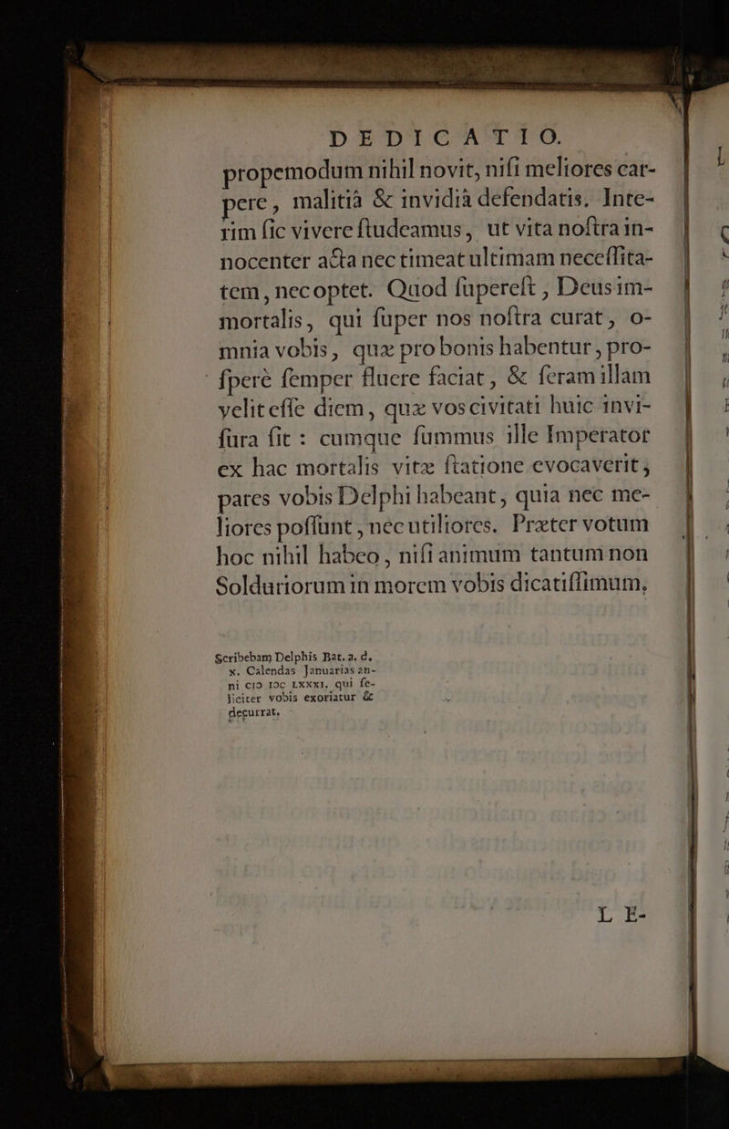 DID? T. propemodum nihil novit, nifi meliores car- ere, malitià &amp; invidià defendatis. Inte- rim fic vivereftudeamus, ut vita noftra in- nocenter acta nec timeat ultimam necefílita- tem, necoptet. Quod lüpereft , Deusim- mortalis, qui fuper nos noftra curat, o- mnia vobis, quz pro bonis habentur , pro- |! fperé femper fluere faciat , &amp; feram illam veliteffe diem, qux vos civitati huic invi- fura fit : cumque fummus 1lle Imperator ex hac mortalis vitz ftatione evocaverit ; pares vobis Delphi habeant quia nec me- liores poffunt , necutiliores. Przter votum hoc nihil habeo , nift animum tantum non Solduriorum in morem vobis dicatiflfimum, Scribebam Delphis Bat. a. d, x. Calendas Januarias 2n- ni C19 I9C LXXxI. qui fe- Jiciter vobis exoriatur &amp; decurrat,