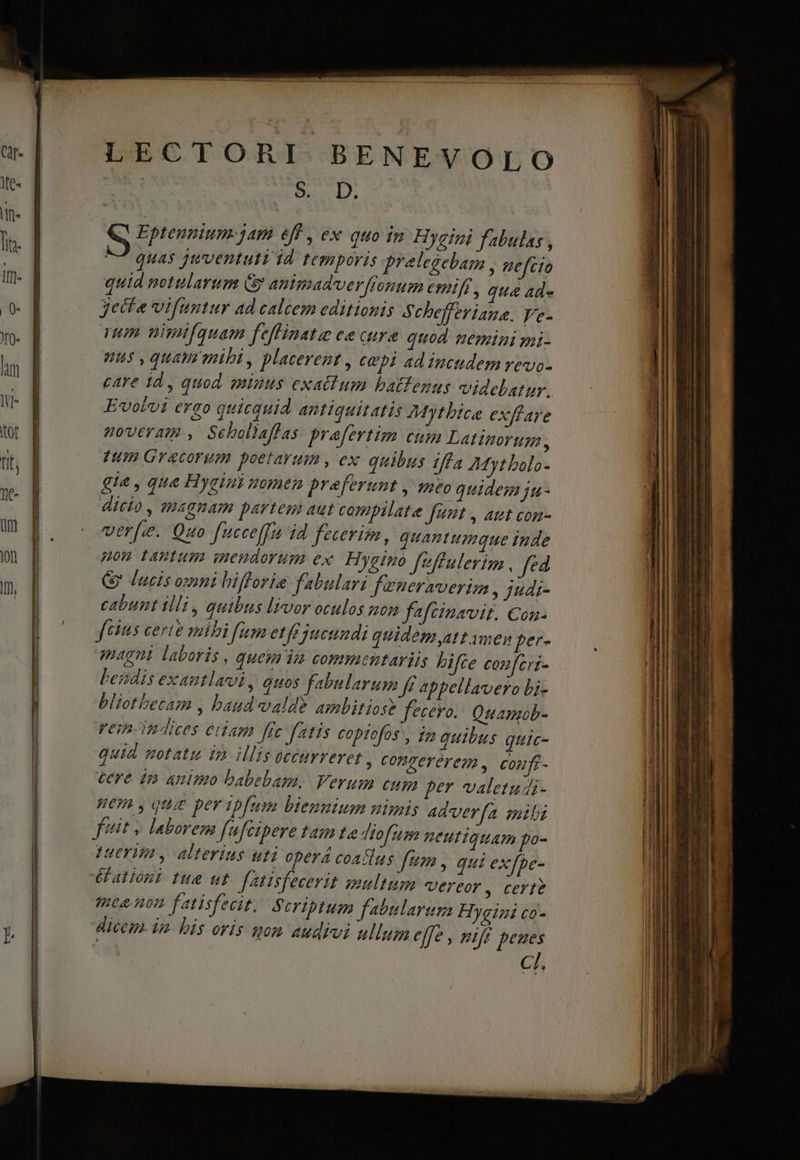 LECTORI BENEVOLO | S D, Eptennium- jam eff , ex quo in Hygini fabulas , ^ quas juventuti id temporis prelegebam , gefzio quid motulartm Gy animadver fronum €netfi , qua ade yecte vifuntur ad calcem editionis Schefferiane. Ve- em nimifquam feffinatie ee cure quod nemini gni- nus , quam mihi, placeret , ce pt ad iucudem revo- care 1d, quod, aninus exactum hbatfenus videbatur. Evobui ergo quicquid antiquitatis Mythbica exffare goveram , Sebollaflas prafevtim cum Latinortgm , 1TH Gracorum poetarum , ex quibus iffa 24yt bolo- gia , qua Hygini uomen preferunt , mto quidem ju- dicto , tHAgnam partem aut compilate funt , att con- verf. Quo fucceffa id fecerim, quantumque inde pou tantum wnendorum ex. Hygino f'ffulerim , fed &amp; lacis omni hifforie fabulari feneraverim , judi- cabunt illi, quibus livor oculos non fafcinavit. €on- ftis certe mibi fum etfe jucundi quidem att ymen per- magi laboris , quem ii commentariis hifce confcri- bezdis exantlavi, quos fabularum fi appellavero bi- bliotbetam , baud vald? ambitiose fecero. Quamob- vem indices eiiam frc fatis copiofos , in quibus quic- quid motatu in illis occurreret , Conrerérem, conufi- tere tp animo babebam. Verum cum fer valetudi- BE , quie per ipfum biennium nimis Ad'verfa mili fitit » laborem fufcipere tam te diofum neutiquam po- Heri , alterius uti operá coaflus Um , qui ex[pe- éationi tue ut. fatisfecerit multum EICOY , Certe mee non fatisfecit. Scriptum fabularum Hygini co- dicem. im. bis oris mon audivi ulum effe , nir peues Ch - MEET  s —— dt — 9—— ÀÀ — —— — c — --— —. »