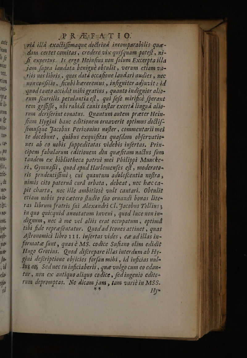 veia. illá .exacliffrmaque doclrind incomparabilis: que- dam certet comitas , credere vix quifquam potefl, ni- jam fupra landata Lbenigué obtulit , verum etiam va- riis nos libris , quos datá óccafroue laudari audies , mec npn coifrlio , ftcubi bereremus , infiguiter adjuvit : id quad tauto accidit mibi gratius , quauto iudignier alio- rum fcurrilis petulantia efl , qui fefe mirificé fperaut rem gefffffe , ubirabidi canis inflar exert liuguá alio- rum deriferiut couatus.. Quantum autem preter Hein- fum. Hygiui banc editionem oruaverit optimus doclif- ftmufque *facobus Perizouius sefler , commentarii mei te docebunt , quibus exquifttas quafdam obfervatios nes ab co uobis füppeditatas videbis infertas. Prin- cipem fabularum editionem diu quaefitam naclus fam taudem ex bibliotheca patrui mei Pbilippi Muncke- ri, Gymnafri , quod apud Harlemenfes efl , moderato- ris. prudentifmis cui quantum adelefcentia uoffra , nimis cito pateruá curá orbata , debeat , nec becca- pit charta, uec ille ambitiosó vult cautari. Obtulit etiam uobis pro cetero [ludio fao ornaudi bonas lites ras librum fratris füà Alexandri Cl. Jacobus Tollius s iuquo quicquid anuotatum inveui , quod luceuon ins digitum , nec à me vel aliis erat occupatum , optimá tibi fide reprefeutatur.. Quod ad Icoues attinet , quas Aflronomici libro 1X1. infertas vides , ee ad illas iu- formate faut , quas ó MS. codice Sufano olim edidit Hugo Grotius. Quod difcrepare illas interdum ab Hy- gini defcriptione objicies forfan mibi , id inftcias uul- Ing et, Seduec tu iuficiaberis , quee vulgo cum eo edau- Pr, 9n ex antiquo aliquo codice , fed'ingenio editos rüm depromptas. Ne dicam jam , tam varià in MSS. xx Hye
