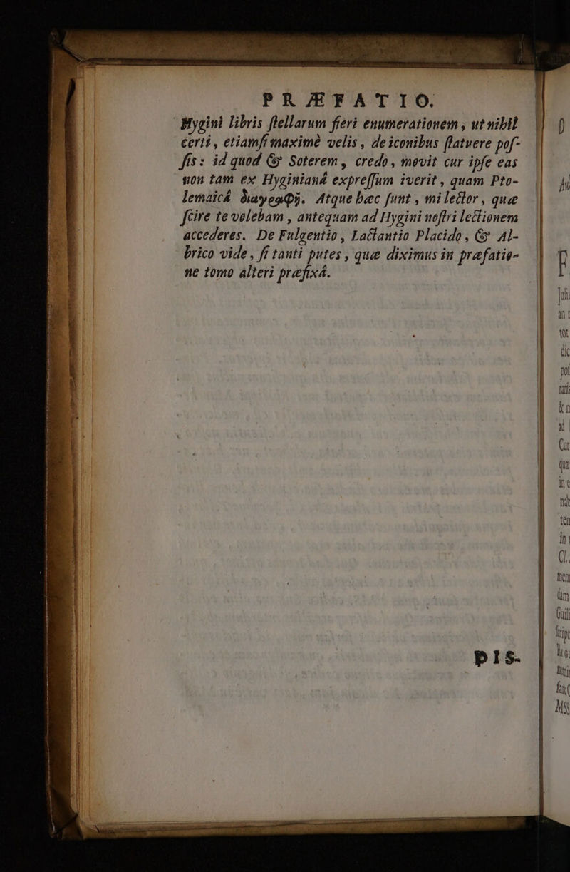 T 4 T * s  v C FUSE. uit i^ VUE Nr. ONG ad o pud «s 5 ELS, VAPORE | PR/ZEFATIO. Mygini libris flellarum fieri enumerationem , utvibil certi , etiamf maxim velis , deicouibus flatuere pof- Jis : id quod Gy Soterem , credo, mevit cur ipfe eas. sn tam ex Hyginiand expreffum iverit , quam Pto-.— lemaicá diayeaQi. Atque bec funt , mi lector, quee fcire te velebam , autequam ad Hygini ueftri leclionem accederes. De Fulgentio , Laclantio Placido, &amp; Al- brico vide , ft tauti putes , que diximus iu prefatie- ne tomo alteri prefixá. M —S —————— A ÓÓ— AÓ€—MÀ M