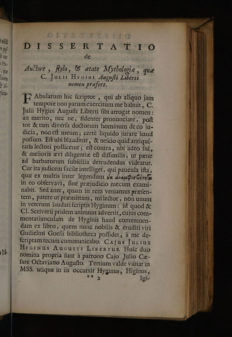 tjj] T | Pit. D'I'S' SER' T Ap 6 de Ziuclore , Hylo, &amp; etate Mytbolosie ; que C. Juri: Hxoru1 Augufti Liberti : nomen. prafert. [n Abularum hic fcriptor , qui ab aliqiio jam ^- tempore non parum exercitum me babuit, C. Julii Hygini Augutti Liberti fibi arrogat nomen: an merito, nec ne, fidenter pronunciate, poft tot &amp; tam divería doctorum hominum deco ju- dicia, non cft meum; certé liquido jutate haud poffum. Eft ubi blaaditur, &amp; nefcio quid antiqui- tatis lectori pollicetur; eftcontra ; ubi adeo fui , &amp; melioris evi diligentiz eft diffimilis, ut pene Cur ita judicem ficile intelliget, qui paucula ifta, quz ex multis inter legendum zx ayapQir Gi ruf in eo obfervavi, fine prajüdicio mecum exami- nabit. Sedante, quam in rem veniamus praíen- tem, patere ut przmittam, milector, noa unum in veterum laudarifcriptis Hyginum: id quod &amp; CI. Scriverii pridem animum advertit ,Cujts com- mentatiunculam de Hyginis haud contémnen- dam ex libro, quem nanc nobilis &amp; eruditi viri Guilielmi Goefii bibliotheca poffidet; à mé de- Ícriptam tecum communicabo. Cajus Jurius Hxcrwmus Aucusszt: LisrenTüs Hnic duo nomina propria funt à patrono Cajo. Julio Cz- fare Octaviano Augufto. Tertium valde vátiat in MSS. utique in iis occurrit Hyginus, Higinus, x Il-tt 2. — o