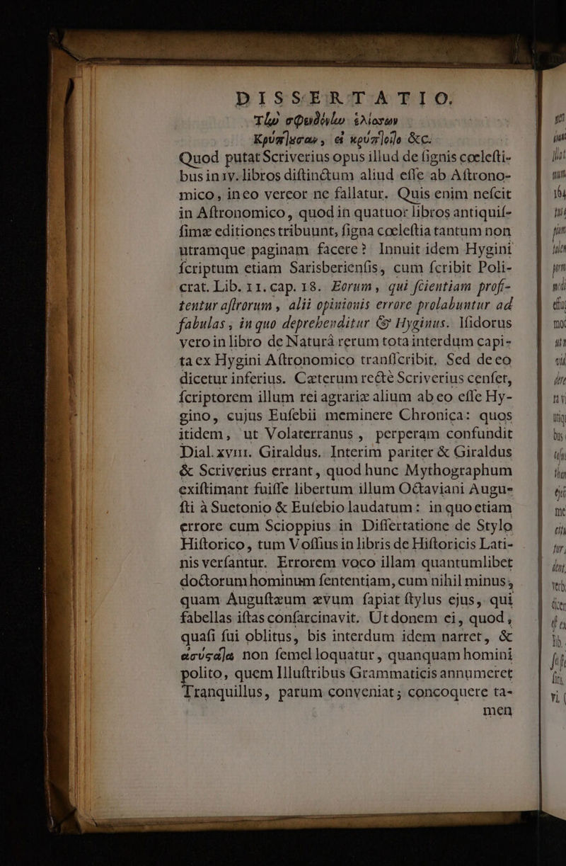 n ÁMÀ TL» c Quito $A losen Kgug]gca», &amp; wpuzlede &amp;C. uod putatScriverius opus illud de fignis ceelefti- bus in1y. libros diftin&amp;um aliud efle ab Aftrono- mico , ineo vereor ne fallatur, Quis enim neícit fimz editiones tribuunt, figna cocleftia tantum non utramque paginam facere ? Innuit idem Hygini Íícriptum etiam Sarisberienfis, cum fcribit Poli- crat. Lib. 11. cap. 18. Eorum ,. qui | fGientiam prof- tentur affrorum , alii opiuiouis errore prolabuutur ad veroinlibro de Naturà rerum totainterdum capi- dicetur inferius. Catterum re&amp;té Scriverius cenfet, Ícriptorem illum rei agrariz alium ab eo effe Hy- gino, cujus Eufebii meminere Chronica: quos itidem, ut Volaterranus , perperam confundit Dial.xvir. Giraldus. Interim pariter &amp; Giraldus &amp; Scriverius errant , quod hunc Mythographum exiftimant fuiffe libertum illum O&amp;aviani Augu- fti à Suetonio &amp; Eufebio laudatum: inquoctiam errore cum Scioppius in Differtatione de Stylo Hiftorico, tum Voffiusin libris de Hiftoricis Lati- nis veríantur. Errorem voco illam quantumlibet do&amp;orum hominum fententiam, cum nihil minus; ; quam Augufteum evum fapiat ftylus ejus, qui fabellas iftas confarcinavit. Utdonem ci, quod, quafi füi oblitus, bis interdum idem narret, &amp; ecvsd]a non femelloquatur, quanquam homini polito, quem Illuftribus Grammaticis annumeret Tranquillus, parum conveniat ; concoquere ta- men