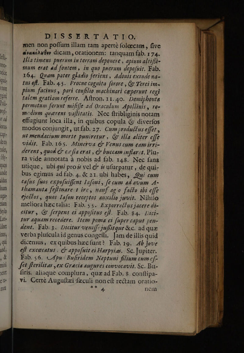 INIS S ER TA TLDLO. men non poffum illam tam aperté foloecam , five avaxoAgÜev dicam , orationem: tanquam fab. 1 74. Illa timens puerum in terrani deponere , apium altiffi- mum erat ad fontem, in quo puerum depofuit. Fab. 164. Quam pater gladio feriens , Adouis exiude na- tus eft. Fab. 45. Procue cognita forore , Gy Terei im- pium facinus , pari confilio machinari ceperuut. regi talem gratiam referre. Aftron. 11.40. Demiphbonta permotum ferunt. mififfe ad Oraculum Apollinis , re- medium querens va[litatis. Nec ftribliginis notam effugiunt loca illa, in quibus copula &amp; diverfos modos conjungit , utfab. 27. Cuz produt£ us effet , ut mendacium morte puniretur , Gy illa aliter effe Vidit. Fab. 165. Minerva € Venus cum eam irri- derent , quod e c« [Ia erat , e buccam inflarzt. Plu- fà vide annotata à nobis ad fab. 148. Nec fana utique, ubi qgi prozs vel &amp;? zs ufurpatur , de qui- bus egimus ad fab. 4. &amp; 21. ubi habes, Qui cum cafus [uos expefuiffent Iafoui, fe cum ad avum .A- amante feffimare:t ire mauf ago facio ibi effe ejecfos , quos Iafon receptos auxilio jwvit. Nihilo meliora hectalia: Fab. $5. Exporrecfus jacere di- citur , (&amp; ferpens ei appo[rtus eff. Fab. 84... Dici- pur Aquam vecedere.. Item poma ei fuper caput pen- dent. Fab.s. Dicitur vent[[- juffitque &amp;c. ad qux verba plufculaid genus congeffi. [am de illis quid dicemus, exquibushzcíunt? Fab.19. AP Jeve eff excacatus . Ci appofuit ei Harpyias. Sc. Jupiter. Fab. 56. 44pu-/ Buftridem Neptuni filium cum e[- fft flerilitas ,ex Gracia augures convocavit. Sc. Bu- firis. aliaque complura, quz ad Fab. 8. conttipa- vi Certé Auguftzi feculi noncít re&amp;am oratio- TRUE ub nem