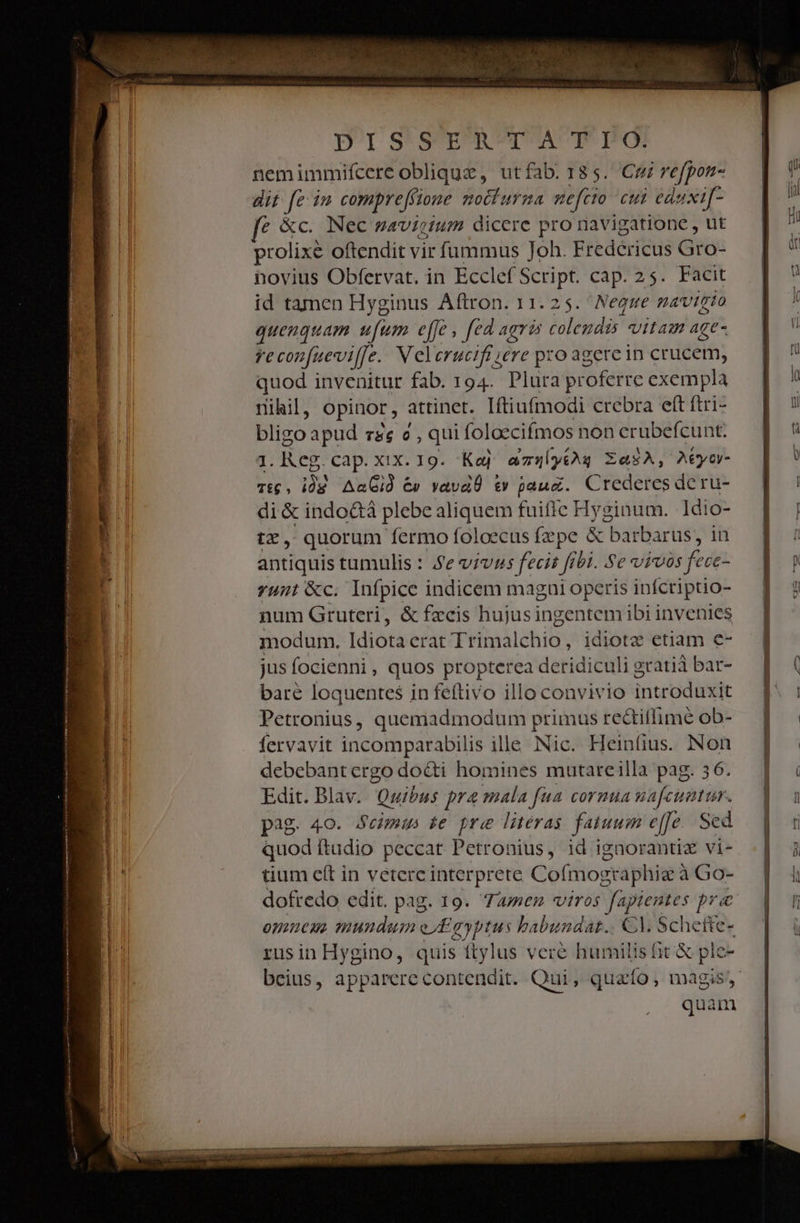 o EM NES. — FUE IAE Tile ua erii ttm reet ds [ c t rio cere EN EUNSTleturnm ans T - D1 S*sern pma Te TIPOS nemimmifcere oblique, utfab. 185. Cu refpon- dit fein comprefsione nmoclurma nefcio cul eduxi[- fe &amp;c. Nec zavicium dicere pro navigatione , ut prolixe oftendit vir fummus Joh. Fredericus Gro- hovius Obfervat. in Ecclef Script. cap. 25. Facit id tamen Hyginus Aftron. 11. 25. Neque mavigto quenquam ufum effe, fed agris colendis vitam ACe- reconfueviffe. Velernucifi ;ere pro agercin crudeli; quod invenitur fab. 194. Plura proferre exempla riihil, opinor , attinet. Iftiufmodi crebra eft ftri- bliso apud rg e, qui foloecifmos non erubefcunt. q. Reg. LEAD. xix. 19. Kaj az5l[y£ày ZasA, A6yor- Tg, idg AaGid &amp;» vavaÓ e» pauz. Credercs de ru- di &amp; indo&amp;à plebe aliquem fuiffc Hyginum. ldi o- tx, quorum fermo foloecus fzpe &amp; barbarus, in antiquis tumulis : Je vivus fecit Jf jb1. Se vimos fecez unt &amp;c. Infpice indicem magai operis infcriptio- num Gruteri, &amp; fzcis hujus ingentem ibi invenies modum. Idiótá crat all eh is idiotz etiam e- jus focienni, quos propterea deridiculi gratià bar- bare loquentes in feftivo illo convivio introduxit Petronius, quemadmodum primus redtiflimé ob- fervavit incomparabilis ille Nic. Heinfius. Non debebant ergo do&amp;ti homines mutareilla pag. 3 Edit. Blav. uibus pra mala fua cornua p pag. 40. Scimus te pre literas fatuum [je Sed quod ftudio peccat Petronius, id ignorantiz vi- tium cít in veterc interprete Cofmog sraphie: à Go- dofredo edit. pag. 19. Tamen viros fapientes pra omneus mundum e/£ayptus babundat.. €l. Schetie- rusin Hygino, quis ftylus veré humilis t &amp; ple