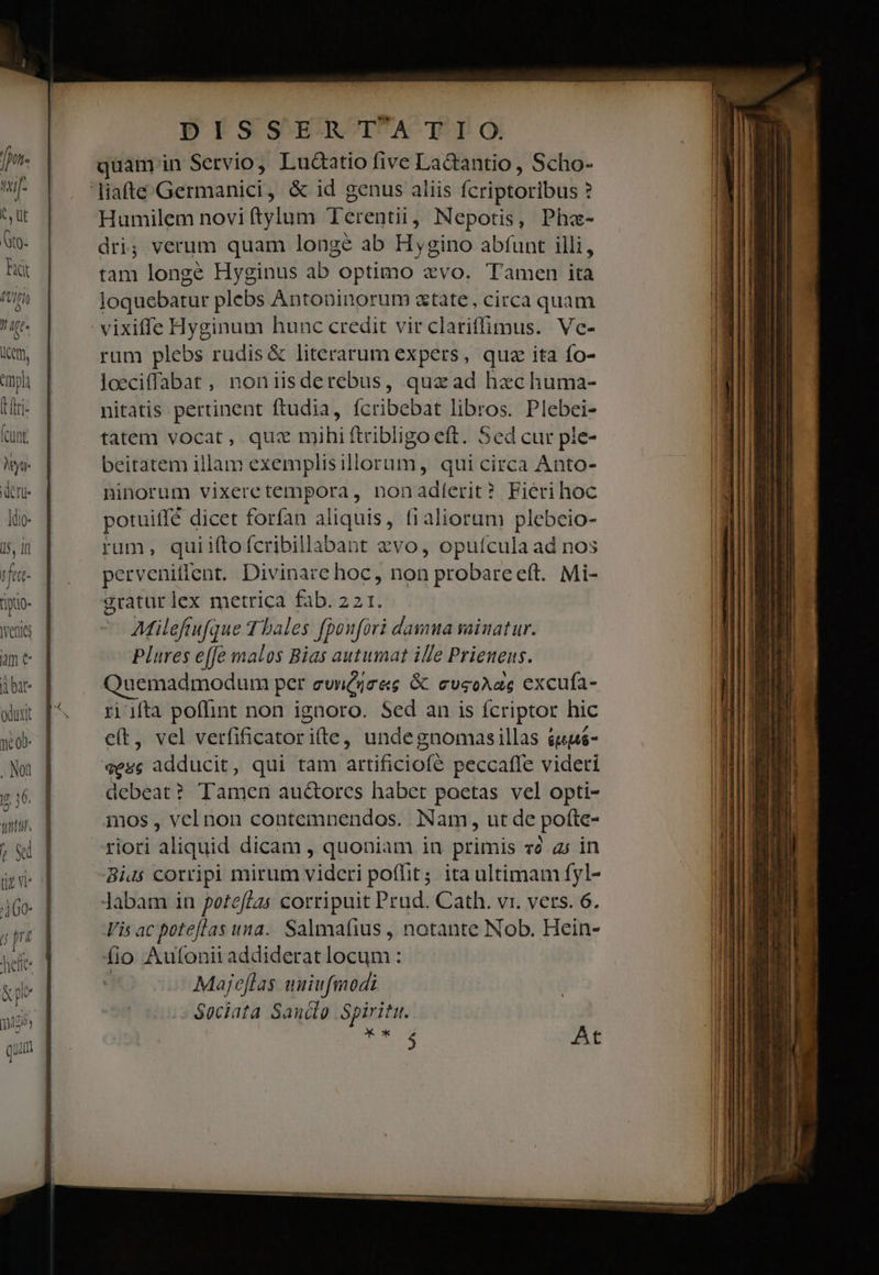 NMyu- deri |dio- 15, If vfert- J  tgo enit am e oduxt . Non |t 16. tbt. r D 460 | &amp;pe DISSERTATIO. quam in Servio, Luctatio five LaGantio, Scho- Humilem novi tylum Terentii, Nepotis, Pha- dri; verum quam longe ab Hygino abfunt illi, tam longe Hyginus ab optimo avo. Tamen ita loquebatur plebs Antoninorum atate, circa quam vixiffe Hyginum hunc credit vir clariffimus. Vc- rum plebs rudis &amp; literarum expers, quz ita fo- loeciffabat, noniisderebus, quzad hzechuma- nitatis pertinent ftudia, fcribebat libros. Plebei- tatem vocat, quz mihiftribligo eft. Sed cur ple- beitatem illam exemplisillorum, qui circa Anto- ninorum vixeretempora, nonadlerit? Fieri hoc potuiifé dicet forfan aliquis, fialioram plebeio- rum, quiiftofcribillabant vo, opufcula ad nos perveniflent. Divinare hoc, non probareeft. Mi- gratur lex metrica fab. 22 1. AMilefrufque T bales fponfori damua sainat ur. Plures effe malos Bias autumat ille Prienuens. Quemadmodum per evnéjres &amp; cvsoAae excufa- ri 1fta poflint non ignoro. Sed an is fcriptor hic e(t, vel verfificatori(te, undegnomasillas &amp;euá- sese adducit, qui tam artificiofé peccaffe videri debeat? Tamen au&amp;orcs habet poetas vel opti- mos , vel non contemnendos. Nam, ut de pofte- riori aliquid dicam , quoniam in primis vé a; in Bius corripi mirum vidcri poffit. ita ultimam fyl- Jabam in poteflas corripuit Prud. Cath. vr. vers. 6. Vis ac poteflas una. Salmafius , notante Nob. Hein- fio Autonii addiderat locum : | Majeflas uniufmodi - Sociata Sandlo Spiritu. E