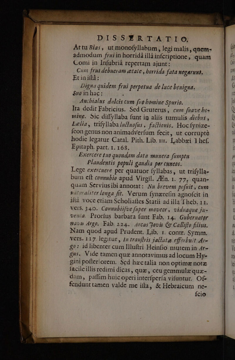 Attu Bias, ut monofyllabum , legi malis ,qaüem- admodum frai in horridá illá infcriptione , quam Comi in Infubriáà repertam ajunt: Cum frui debueram cetate , borrida fata negaruut. Etiniftà; Digna quidem frui perpetua de luce benigna. $ug in hac: i Anchialus dulcis cum fuo bomine Spurio. Ita dedit Fabricius. Sed Gruterus, cum fuave bos mine. Sic diffyllaba funt ig aliis tumulis Ziebus , L«lia, trifyllaba /ucuofus , factionis. Hocfynize- fcon genus non animadverfum fecit, ut corrupté hodie legatur Catal. Pith. Lib. zi. Labbzi 1 hef. Epitaph. part. 1. 168. Exercere tuo quondam data muuera fümptu Plaudentis populi gaudia per cuueos. Lege exercuere per quatuor fyllabas, ut trifylla- bum elt comubio apud Virgil. ZEn. 1. 77, quan- quam Serviusibiannotat: Nu brevem pofuit , cum nateraliter longa fitt. Verum fynare(in agnofcit in ifíà voce etiam Scholiattes Statii ad illa T heb, 11. vers. 340. Connubiifve fiiper movear , viduaque ju- venía. Prortus barbara funt Fab. 14. Gubernater pavs Argo. Fab. 224. Arcas*Jovis Gy Callifto filius. Nam quod apud Prudent. Lib. 1. contr. Symm. Vers. 117. legitur, qn tranflris jatlate effzrbuit Ar- £^: idlibenter cum Illuftri Heinfio mutem in Zr £s. Vide tamen quz annotavimus ad locum Hy- gini pofleriorem. Sed hectalia non optimz notae facileillis redimi dicas, quz , ceu gemmulz quz- dam, paffim huic operi interfpería vifuntur. Of- fendunttamen valde me i(ta, &amp; Hebraicum ne- Ício