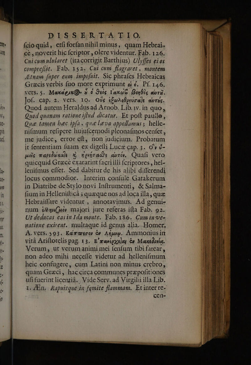 ício quid , etfi forfan nihil minus, quam Hebrai- ce , noverit hic fcriptor , olere videntur. Fab. 126. Cui cum ulularet (ità corrigit Barthius) Ulyffes eios comprefsst. Fab. 152. Cui cum flagraret , montem Jtnam faper enm. impofüit. Sic phrafes Hebraicas Grecis verbis fuo more exprimunt ei c. Pf. 146. MCKSiS. MaxagAX (9 $0 9e laxo6 Bes apT8. lof. cap. 2. vers. 10. Owe ioDallorura]e duTEc. Quod autem Heraldus ad Arnob. Lib. iv. in quo, Quod quanam ratioue illud dicatur. Et poft pauile, Qu tamen bac ipfa, que leva appellamus; helle- nifmum refipere hujufcemodi pleona(mos cenfet , me judice, error eft, non judicium. Probatum it fententiam fuam ex digefti Luce cap. 3. Ow v- ps zapsdu uas Y grisaods moróv. Quafi vero quicquid Grece exararint facri illi fcriptores , hel- lenifmus eflet. Sed dabitur de his alibi differendi locus commodior. Interim confule Gatakerum in Diatribe deStylo novi Inftrumenti, &amp; Salma- fium in Hellenifticà ; queque nos ad loca illa, que Hebraiffare videntur , annotavimus. Ad genui- num &amp;g4u(uo majori jure referas ifta Fab. 92. Ut deducas easin Ida moute. Fab. 186. Cum inve- natione exirent. multaque id genus alia... Homer. À.vers. 593. Kazasco) €» Aguo. Ammonius im vità Axiftotclis pag.13. E rentexslot Cy Max&amp;óava.. Verum, .ut verum animi mei fenfum tibi fatear, non adeo mihi necefle videtur ad hellenifmum heic confugere, cum Latini non minus crebro, quam Grzci, haccirca communes prepofitiones ufi fuerint licentiá.. Vide Serv. ad Virgilii illa Lib. cen- M. UC S Led EXT ^ -——— n n c e i E gi eed — e ram z —— — Lt — — - - ^ — €———H— d