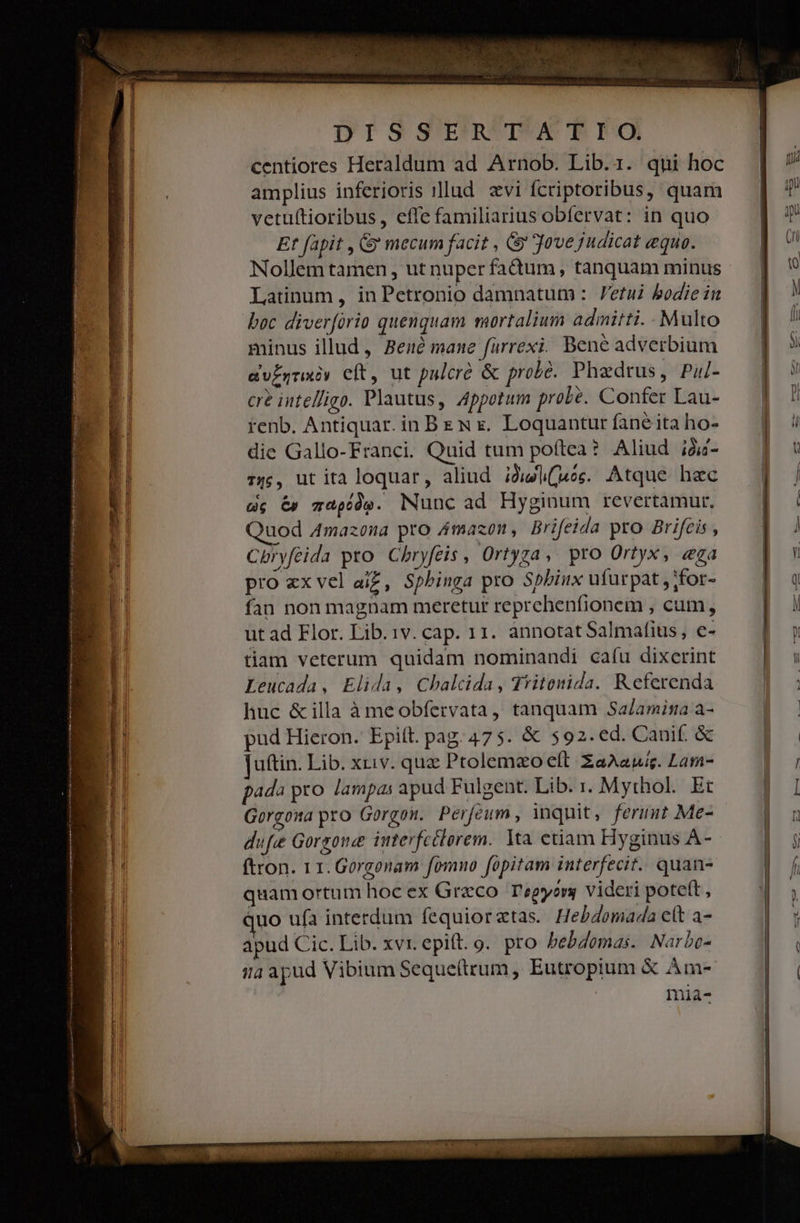 DIS S'EFRWDO mI centiores Heraldum ad Arnob. Lib.1. qui hoc amplius inferioris »llud evi fcriptoribus, quam vetuítioribus, effe familiarius obfervat: in quo Et fapit , &amp; mecum facit , Gy Jove judicat equo. Nollem tamen , ut nuper faàum, tanquam minus Latinum, in Petronio damnatum : etui bodie iit boc diverfório quenquam mortalium admitti. Multo minus illud, Bené mane farrexi; Bene adverbium evEgraxey eft, ut palcró &amp; probé. Phaedrus, Pul- cre intel/igo. Plautus, Appotum probé. Confer Lau- renb. Antiquar. in BeN x. Loquantur fane ita ho- die Gallo-Franci. Quid tum poftea? Aliud ià- 14;, ut ita loquar, aliud. jjl(ues. Atque haec dc &amp; gapídg. Nunc ad Hyginum revertamur, uod 4mazona pro Amazon, Brifeida pro Brifeis , Cpryféida pro. Chbryfeis , Ortyza, pro Ortyx, «ga pro ex vel ai£, Sphinga pro Spbiux ufurpat , ;for- fan non magnam meretur reprehenfionem , cum, ut ad Flor. Lib.1v. cap. 11. annotat Salmafius, e- tiam veterum quidam nominandi cafu dixerint Leucada, Elida, Chalcida, Tritonida. Referenda huc &amp;illa à meobfervata, tanquam Sa/amisa a- pud Hieron. Epitt. pag. 475. &amp; $92. ed. Cauif &amp; uftin. Lib. xriv. quz Ptolemzo eft ZaAauig. Lam- pada pro lampas apud Fulgent. Lib. . Mythol. Et Gorgowa pro Gorgon. Perjeum , inquit, feruut Me- dufe Gorgone interfctlorem. 1a etiam Hyginus A- ftron. 11. Gorgonam fomno fopitam interfecit. quan- quamortum hoc ex Graco. T'egyorg videri poteft , uo ufa interdum fequioraztas. Hebdomada elt a- apud Cic. Lib. xvr. epift. o. pro bebdomas.. Narbe- ia apud Vibium Seque(trum, Eutropium &amp; Àm- mia- í————— ÁTÓMÓRÓÓ€—MMÀÀ