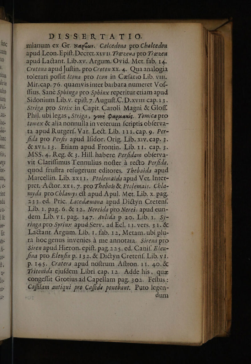 ARMS IF YS 'SjETRZTEA T: E Ó. mianum ex.Gr. wegGav.: Calcedona pro Chalcedon apud Leon.Epift. Decret.xevi.7f2zena pro Trezeu apud Ladant. Lib.xv. Argum. Ovid. Met. fab. 14. Crótoia apud Juftin. pro Croeton xx..4. Qua analogia tolerari poflit (cona pro /con in Cafario Lib. vir. Mir.cap. 76. quamvis inter barbara numeret Vof- flius. Sane Spbinga pro Spbinx reperitur etiam apud Sidonium Lib.v. cpift.7z. Auguft.C. D.xvin cap.13. Striga pro Szrix in Capit. Caroli Magui & Gloff. Phil. ubilegas , S?riga, svn Qaeuaxis.. Tümica pro tomex & alia nonnulla in veterum fcriptis obíerva- ta apud Rutgerf. Var. Le&. Lib. 111.cap. 9. Per- fida pro Perfis apud Ifidor. Orig. Lib. xiv. cap. 3. MSS. 4. Reg. & 3. Hill. habere Per/ídam obferva- vit Clariffimus Tennulius nofter à quod fruftra refugerunt editores. Zbebaida apud Marcellin. Lib. xx11..Prelemaida apud Vet. Inter- pict. -A &or. xx t. 7. pro Z2ebais & Ptolemais. Chla- 233.ed. Pric. Lacedemona apud Di&yn Cretenf. Lib. 1. pag. 6. & 12. Nereida pro.Nerei; apud eun- dem Lib. v1. pag. 147. 4ulida p. 20. Lib. 1... Sy- ringa pro Syriux apud Serv. ad Ecl. 11. vers. 3 1. & Lactant. Argum. Lib. 1. fab. 12, Metam. ubi plu- ra hocgenus invenies.à me annotata. Sirena pro Siren apud Hieron. epift. pag.225. ed. Canif. E/ea- tna pro Eleuftu p. 132. & Di&yn Cretenf. Lib. v1. P. 145. Cratera M noftrum Aftron. 11. 40. & Tritonida ejufdem Libri cap. 12. Adde his, quz congcfit Grotius ad Capellam pag. 302. Feítus.: Cafilam antiqui pro Caffide poncbaut. Puto lcgen- dum