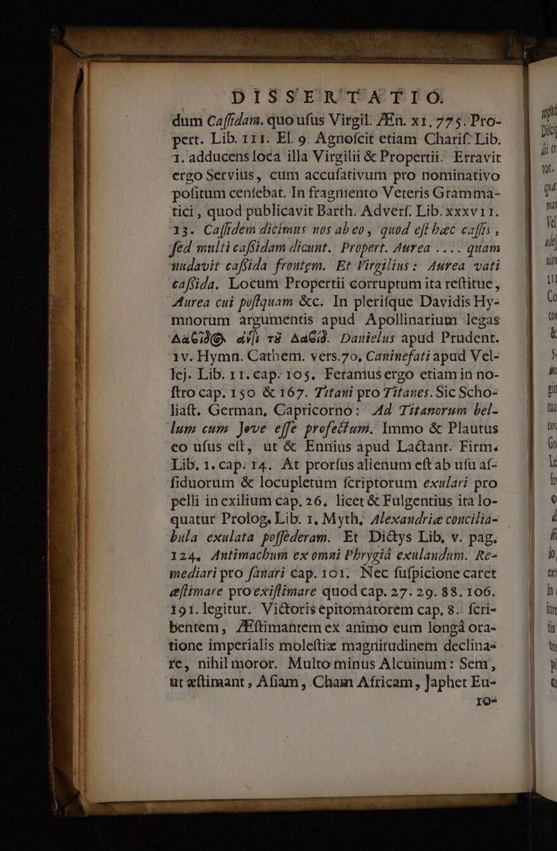 pert. Lib. 111. El. o. Agnofcit etiam Charif. Lib. 1. adducens loca illa Virgilii &amp; Propertii. Erravit ergo Servius, cum accufativum pro nominativo potitum cenfebat. In fragniento Veteris Gramma- tici , quod publicavit Barth. Adverf. Lib. xxxv 11. 13. Caffidem dicimus nos abeo, quod eft baec caffts , fed multi caffidam dicunt. | Propert. Aurea .... quam udavit caffida froutgm. Et Virgilius: Area. vati cáffida. Locum Propertii corruptum ita reftitue , Aurea cui poflquam &amp;c. In plerifque Davidis Hy- mnorum argumentis apud Apollinarium legas AaGie. du] v8 AaGid. Damnielus apud Prudent. 1v. Hymn. Cathem. vers.70, Caninefati apud Vel- lej. Lib. 11. cap. 105. Feramusergo etiamin no- ftro cap. 150 &amp; 167. 7itani pro Titanes. Sic Scho- liatt. German, Capricorno: 42 Titamorum bel- lum cum Jeve effe profecfum. 1mmo &amp; Plautus eo ufus eft, ut &amp; Ennius apud Laàant. Firm. Lib.1.cap. r4. At proríusalienum eft ab ufu af- fiduorum &amp; locupletum fcriptorum exu/ari pro pelli inexilium cáp. 26. licet &amp; Fulgentius ita lo- quatur Prolog, Lib. 1. Myth, A/exaudriz concilia- bula exulata poffederam. Et Di&amp;ys Lib, v. pag. 124, Antimacbum ex omni Phrygiá exulaudum. Re- mediari pro famari cap. 101. Nec fufpicione caret eflimare proexiflimare quod cap. 27. 29. 88. 106. 191.legitur. Victoris epitomátorem cap. 8. fcri- bentem, ZHítimantem ex animo eum longá ora- tione imperialis mole(tiz magnitudinem declinas re, nihilmoror. Multo minus Alcuinum: Sem, ut e(timant ; Afiam, Cham Africam, Japhet Eu- ros
