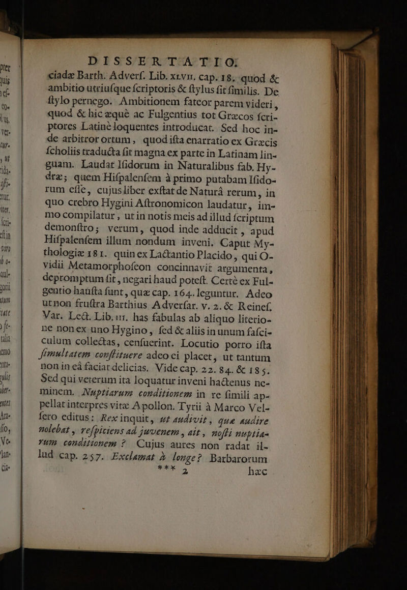 ciadz Barth. Adverf. Lib. xzvi. cap. 18; quod &amp; ambitio utriufque fcriptoris &amp; ftylus fit fimilis. Dee ftylo pernego. Ambitionem fateor parem videri * quod &amp; hic zqué ac Fulgentius tot Grzcos fcri- ptores Latine loquentes introducat. Sed hoc in- de arbitrorortam , quodifta enarratio ex Gracis Ícholiis traducta fit magna ex parte in Latinam lin- guam. Laudat l(idorum in Naturalibus fab. Hy- érz; quem Hifpalenfem à primo putabam Ifido- rum cíle, cujusliber exftat de Naturá rerum, in quo crebro Hygini Aftronomicon laudatur, im- mo compilatur , utin notis meis ad illud fcriptum demonftro; verum, quod inde adducit , apud Hifpalenfem illum nondum inveni. Caput My- thologie 181. quin ex La&amp;antio Placido, qui O- vidii Metamorphofeon concinnavit argumenta , depromptum fit , negari haud poteft. Certe ex Ful- gentio haüfta funt, quz cap. 164. leguntur. Adeo utnon fruftra Barthius Adverfar. v. 2. &amp; Reine. Var. Le&amp;. Lib.:r. has fabulas ab aliquo literio- ne nonex uno Hygino, fcd &amp; aliisin unum faíci- culum colle&amp;as, cenfuerint. Locutio porro ifta Jfemultatem couflituere adco ci placet, ut tantum nonineàfaciardelicias. Vide cap. 22. 84. &amp; 13 $. Sed qui veterum ita loquatur inveni ha&amp;enus nc- minem. Nwpriarum conditionem in re fimili ap- pellat interpres vite A pollon. Tyrii à Marco Vel- fero editus: Rex inquit, «£ 4udivir , que audire folebat , vefpiciens ad juvenem , ait , nofi nuptia- Yum condilionem ? Cujus aures non radat il- lud cap. 257. Exclamat à longe? Barbarorum ib: a hac