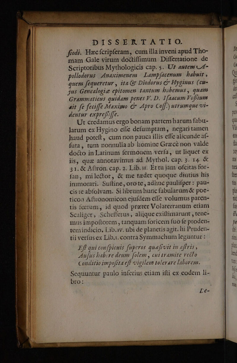 fiodi. Hzcfcripferam, cum illa inveni apud Tho- mam Gale virum do&amp;tiffimum Differtatione de Scriptoribus Mythologicis cap. s. U? autem C4* pollodorus .Anaximenem | Lampfacenum babuit , quem fequeretur , ita (&amp; Diodorus c Hyginus (ct- jus Genealogie epitomen tantum babemus , quam Grammaticus quidam penes V. D. I[aacum Vofium ait. fe feciffez Maximo 6 Apro Cof[^) utrumque vt- dentur exprefciffe. ! Ut credamus ergo bonam partem harum fabu- Jarum ex Hygino efle defumptam, negari tamen haud poteft, cum non pauca illis effe alicunde af- futa, tum nonnulla ab bomine Grece non valde do&amp;o in Latinum fermonem vería, ut liquet ex iis, quz annotavimus ad Mythol. cap. 3. 14 &amp; 31. &amp; Aftron. cap. 2. Lib.ur. Ettu jam ofcitas for- fan, mile&amp;or, &amp; me tedet quoque diutius his immorari. Suítine, oro te, adhuc paulifper: pau- ticon Aftzonomicon ejufdem efíe volumus paren- tis foetum, id quod preter Volaterranum etiam Scaliger, Schefferus , aliique exiftimarunt , tenc- mus impo(torem , tanquam foricem fuo fe proden- temindicio. Lib.iv. ubi de planetis agit, hi Pruden- tii verfus ex Lib.i. contra Symmachum leguntur : Efl qui con[picuis fuperos que[ruit in affris , Au[us babere deum folem , cuitramite vetfo Conditio impofita ef vigilem tolerare laborem. Sequuntur paulo inferius etiàm ifli ex eodem li- bro: TE ESNISIO IT C as
