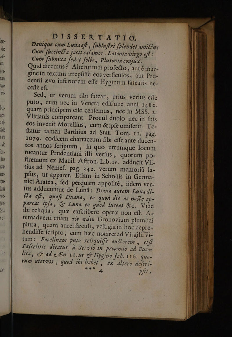 Denique cum Lunaeft , fubluftri fplendet aibitig: Cum fuccintfa jacit calamos , Latenia virgo eff : Cum fubnixa fedet folio, Plutonia comux. Quid dicemus? Alterutrum profe&amp;o , aut é mar- gine in textum irrepíifle eos verficulos, aut Pru- ceffe ett. Sed, ut verum tibi fatear, prius verius effe puto, cum nec in Veneta editone anni 1482. quam principem effe cenfemus, nec in MSS. z. Vlitianis compareant. Procul dubio nec in (uis cos invenit Morellius, cum &amp; ipfe omiferit. Tc- ftatur tamen Barthius ad Stat. Tom. r1. pag. 1079. codicem chartaceum fibi effe ante ducer- tos annos fcriptum , in quo utrumque locum tueantur Prudentiani illi verfus , quorum po- ftremum ex Manil. Aftron. Lib. 1v. adducit Vli- tius ad Nemef. pag. 342. verum memoriá la- píus, ut apparct. Etiam in Scholiis in Germa- niciAratea, fed perquam appofité, iidem ver- fus adducuntur de Lund: Disza autem Luna di- (a eff, quaft Duama, eo quod die ac nocte 4p- pareat t:pfa, (y Luna eo quod luceat &amp;c. Vide ibi reliqua, qua exícribere operz non eft. A- nimadverti etiam. zóv zàw Gronovium plumbei plura, quam aurci feculi, veitigiain hoc depre- hendifle fcripto, cum hzc notaretad Virgilii vi- tam: Facelimam puto reliquilfe autforem , et fg Faftelitis dicatur. à Servio in prowmio ad Buco- lica, € ad eg 1t. ut é* Hygino f4&amp;. 116. quo- rum utervts , quod ibi babet ,. ex. alteyo deferi- X um * X 4- f// ^