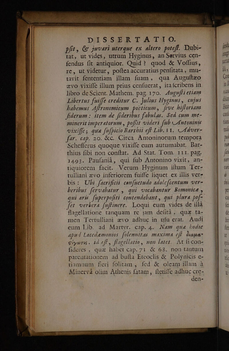 e — — —ÓÀRE€ -  : — — E - —M— Á——— ÉRÓHHR — E - J———— HQ aD E ——À— XC d MU Esa i TWO VIEW ir). Rene oot DISSERTA T TO. pft, &amp; juvari uterque ex. altero. poteff. Dubi- tat, ut vides, utrum Hyginus, an Servius cen- fendus fit antiquior. Quid ? quod &amp; Voflus, re, ut videtur, poftea accuratius penfitata , mu- tavit fententiam illam fuam, qua Augulteo zvo vixiffe illum prius cenfuerat, itafcribens in libro de Scient. Mathem. pag. 170. Mugufli etiam Libertus fuiffe creditur C. Julius Hyginus, cujus babemus Affronomicum poeticum, | frve hbifforiam fiderum : item de fideribus fabulas. Sed eum 1me- minerit imperatorum , poffit videri fub «Antonini vixiffes que [u[picio Barthii eff Lib. 1. «4dver- fr. cap. 20. &amp;c. Circa. Antoninorum tempora Schefferus quoque vixiffe eum autumabat. Dar- thius fibi non conftat. Ad Stat. Tom. 111. pag. 1493. Paufaniàá, qui fub Antonino vixit, an- tiquiorem facit. Verum Hyginum iítum 'er- tulliani evo inferiorem fuifle liquet ex illis verz bis: Uli facrificii. confuetudo adolc[centum ver- beribus fervabatur ,| qui vocabantur. Bomonice , qui aris. fuperpo[iti contendebant , qui plura po[- flazellatione tanquam re jam defitá , quz ta- men Tertulliani zvo adhuc in ufu erat. Audi eum Lib. ad Martyr. cap. 4. Nam qu&amp; bodte apud Lacedemonios. folemnitas maxima eff dapes giyaris. id eff, flagellatto, mom latet. At i con- fideres , quz habet cap. 71 &amp; 68. non tantum pareutationem ad bufta Eteoclis &amp; Polynicis e- tiamnum fieri folitam , fed &amp; oleam illam à Minervà olim Athenis fatam, ftetif]e adhuc crc- den-