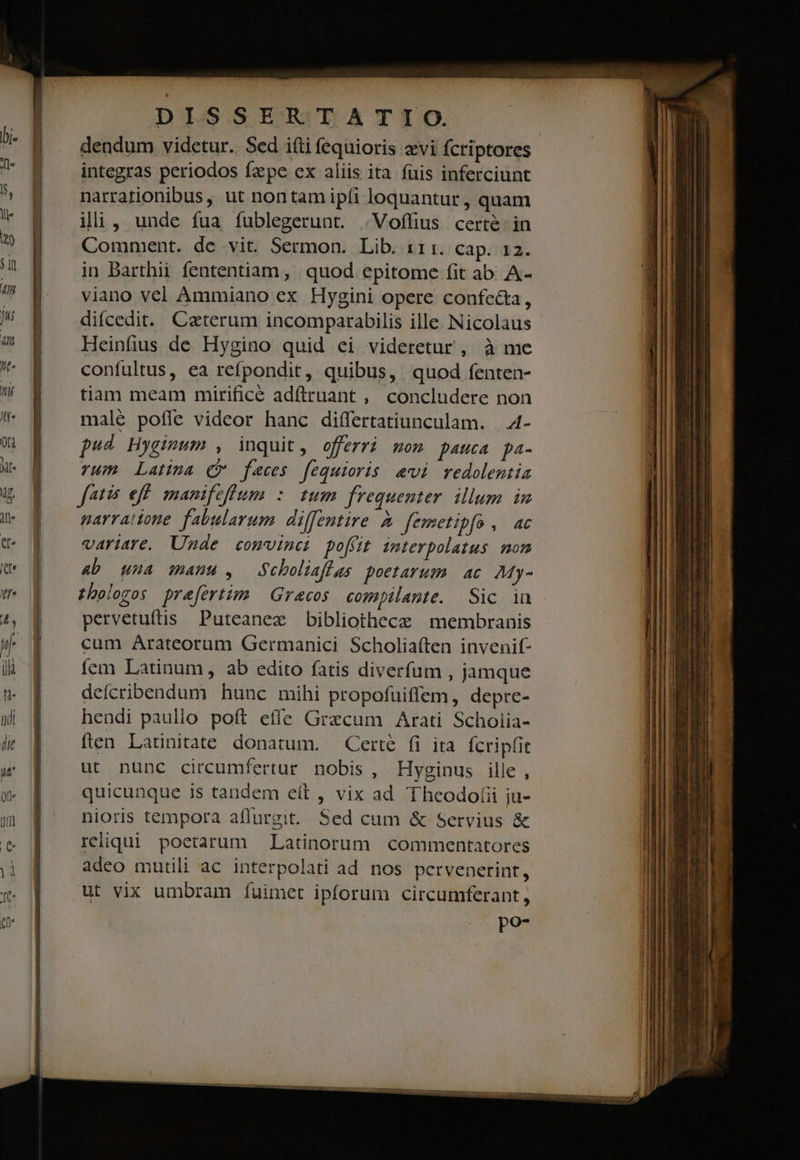 —— e — á— — 4 cà e mi aai DISSERTATIO. dendum videtur. Sed i(ti fequioris zvi fcriptores integras periodos fz pe ex aliis ita fuis inferciunt narrationibus, ut nontam ipfi loquantur, quam ili, unde fua fublegerunt. .Voffius certé- in Comment. de vit. Sermon. Lib. 111. cap. 12. in Barthii fententiam, quod epitome fit ab A- viano vel Ammiano ex Hygini opere confecta, difcedit. Ceterum incomparabilis ille Nicolaus Heinfius de Hygino quid ei videretur , à me confultus, ea refpondit, quibus, quod fenten- tiam meam mirificé adftrnant , concludere non malé pofle videor hanc differtatiunculam. A4- pud Hygimum , inquit, offerri mom pauca pa- vum Latina (P faeces fequioris evi redolentia fetis eff. manifeflum : tum frequenter. illum in parraione fabularum. diffentire à femetipfo , ac variare. Unde comvinei poffit imterpolatus mon 4b uua manu , Scboliaflas poetarum. ac My- thologos prefertim Gracos compilante. Sic in. pervetuftis Puteanez bibliothece membranis cum Arateorum Germanici Scholiaí(ten invenif- fem Latinum, ab edito fatis diverfum , jamque defcribendum hunc mihi propofuiffem, depre- hendi paullo poft effe Graecum Arati Scholia- ften. Latinitate. donatum. — Certe fi ita. fcrip(it ut nunc circumfertur nobis, Hyginus ille , quicunque is tandem eít , vix ad Theodo(ii ju- nioris tempora aflurgit. Sed cum &amp; Servius &amp; rediqui poetarum Latinorum commentatores adeo mutili ac interpolati ad nos pervenerint, ut vix umbram fuimet ipforum circumferant, poa