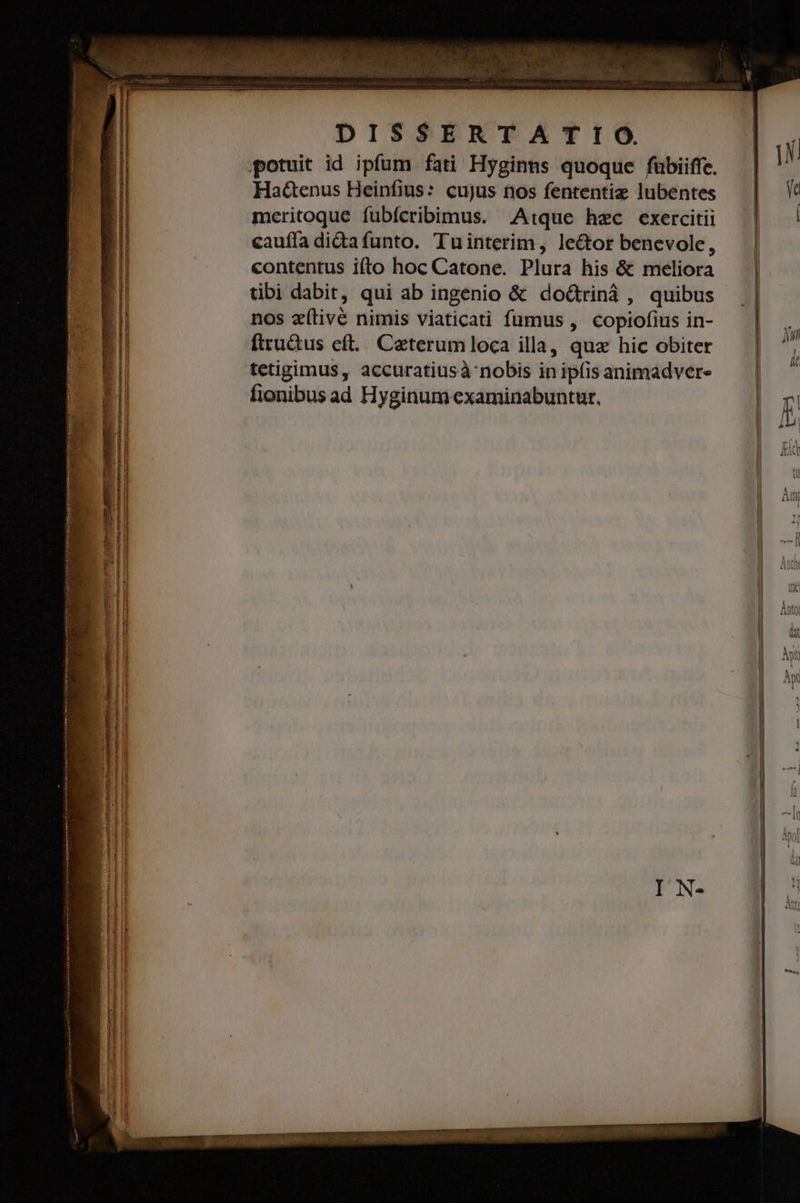 potuit id ipfum fati Hyginns quoque fübiiffe. Ha&amp;enus Heinfius: cujus nos fententiz lubentes meritoque fubícribimus. Atque hec exercitii cauffa didafunto. Tuinterim, lector benevole, contentus ifto hoc Catone. Plura his &amp; meliora tibi dabit, qui ab ingenio &amp; doGriná , quibus nos eílive nimis viaticati fumus , copiofius in- ftru&amp;tus eft... Ceterumloca illa, qua hic obiter tetigimus, accuratiusà' nobis in ipfis animadver- fionibus ad Hyginum examinabuntur, * (5 A — —: — ——