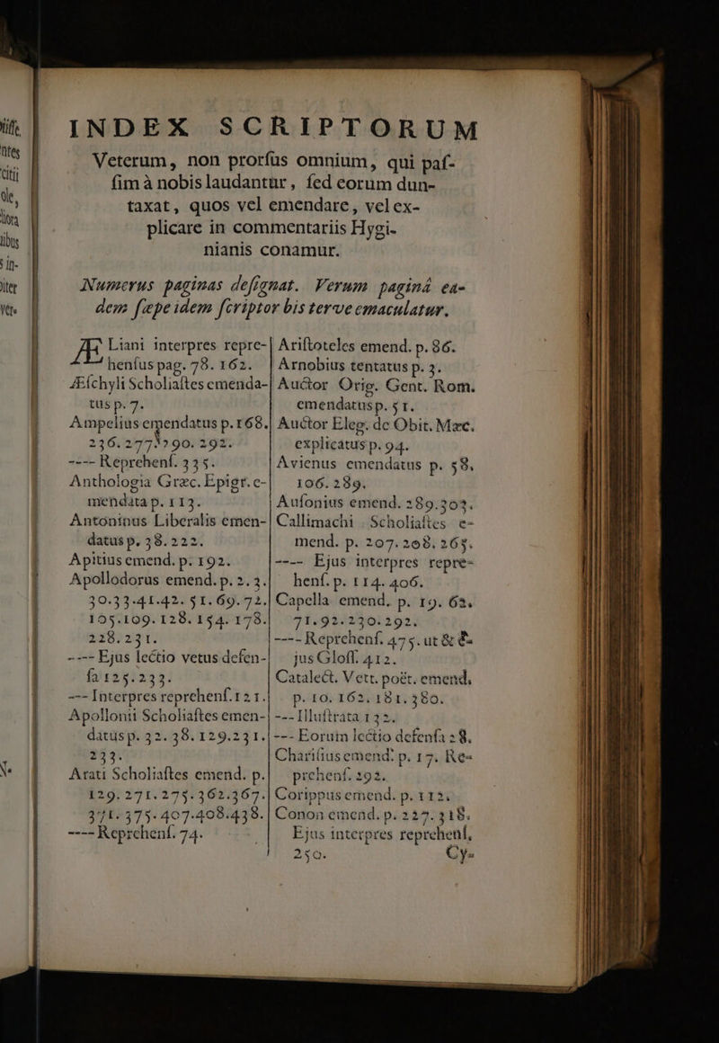 INDEX SCRIPTORUM L Veterum, non prorfus omnium, qui paf- Wu fim à nobislaudantür, fed eorum dun- ul [ taxat, quos vcl emendare, vel ex- iva plicare in commentariis Hygi-  | nianis conamur. Il- lr | ANwmerus paginas defignat.. Verum paginá ea- we d dem fepe idem fcriptor bis terveemaculatur. l yn Liani interpres repre- | Ariftoteles emend. p. 86. 7^ henfuspag. 78. 162. | Arnobius tentatus p. 5. 4Elchyli Scholiaftes emenda-| Auctor. Orig. Gent. Rom. tus p. 7. emendatusp. 5 t. Ampelius emendatus p. 168.| Auctor Eleg. dc Obit. Mec. 236 1773» 90. 292. explicatus p. 94. |. — ---- Reprehenf. 335. Avienus emendatus p. 58. Anthologia Grzc. Epigr.c-| — 106. 289. | mendata p. 113. Aufonius emend. 289.303. | X Antoninus Liberalis emen-| Callimachi . Scholiaítes e- datus p. 28. 222. mend. p. 207. 208. 265. | — Apitiusemend. p. 192. ---- Ejus interpres repre- | — Apollodorus emend.p.2.3.| henfí.p. 114. 406. 39-33-41-42. 51. 69. 72.| Capella emend. p. 19. 63. 155.109. 128.154. 178. 71.92.2230. 292. er | 31382»21. | ---- Reprchenf. 475. ut &amp; € [oO Ejus lecto vetusdefen-| | jusGloff. 412. | f2125:233: Catalect. Vett. poét. emend, | — —-Interpresreprehenf.121.| | p. 10. 162. 181. 380. | Apollonii Scholiaftes emen-| --- Hluftrata 132. datus p. 32. 38. 129.23 1.|--- Eorum lectio defenfa : 8. : 233. Charifius emend: p. 17. Re» v |. Arati Scholiaftes emend. p.|— prehenf. 292. 129. 271. 275: 362.367.| Corippusemend. p. 112. 3771-375. 407.498.438. | Conon emend. p. 227. 318. ----Reprehenf. 74. : Ejus intetpres repreheni, 256. Cy. M TT ide RP PNE x ues ; - 2 -- i r2 P uA uo: pu — I e:    - RESP —  , - Pip E - T cm— - T -—— - —  ANPOMES — m — msc » - — rape - -  ——————— rüg— MÀ (—H—: ——— - — — — 8 À— MÀ M ———— —À — o 9 —— I —— PrááÀ——À o — I ÍÜ—À MÀ MÀ — —— — e — - -— —— » -  -—- — LL FEUECEEXSEED LÓÉSÁ aci — —— z - - zc - X -— o — —— —— - : e Be m E c-———————À nÉ——XÁX