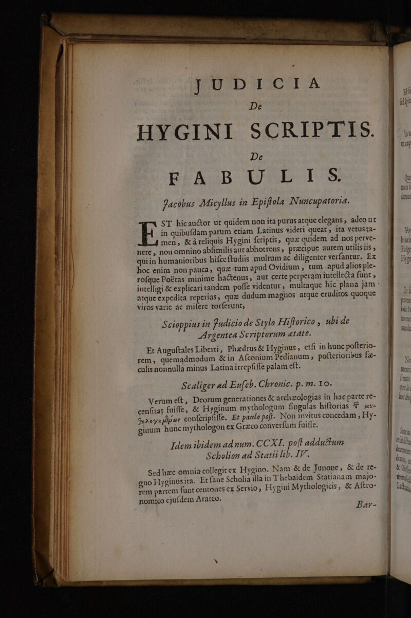 rre [cams Fries n Sont ti i 7 aries cit BL erase E M ERSSCTERGAII ————— ÉUEE m—I$ SUnPS RUM iri c itai paris UP BE ETE Hu JUDICIA De HYGINI SCRIPTIS. De EFASD UrnE ID» Jacobus Micyllus 1n Epiflola INuncupatoria. ST hicauctor ut quidem non ita purus atque elegans; adco ut in quibufdam parum ctiam Latinus videri queat , ita vetusta- É 4 men, &amp;àárcliquis Hygini fcriptis, qux quidem ad nos perve- nere , non omnino abfimilisautabhotrens, pracipuc autem utilis iis , quiin humanioribus hifce ftudiis multum ac diligenter verfantur. Ex hoc enim non pauca, quz tum apud Ovidium , tum apud alios ple- rofque Poétas minime hactenus, aut certe perperam intellecta funt ; intelligi &amp; explicar atque expedita reperias, qux dudum magnos atque eruditos quoque viros varie ac milere torferunt, Scioppius i2 Zudicio de Stylo Hiflorico , ubi de -Argentea Scriptorum atate. Et Auguftales Liberti, Phaedrus &amp; Hyginus etfi in hunc pofterio- rem , quemadmodum &amp; in Afconium Pedianum , pofterioribus fz- culis nonnulla minus Latina irrepfifle palam eft. Scaliger ad Eufeb. Chronic. p. m. 10. Verum eft, Deorum generationes &amp; archzologias in hac parte re- cenfitas fuiffe, &amp; Hyginum mythologum fingulas hiftorias T nu- 9» A o'y s Ly) confcripfifle. Et patelo pofl. Non 1nvitus concedam , Hy- ginum hunc mythologon ex Graco converfum fuiffe. Idem ibidem ad num. CCXI. po[l adductum Scholion ad Statii lib. IV. ygino. Nam &amp; de Junone, &amp; de re- à illain Thebaidem Statianam majo- ini Mythologicis, &amp; Aítro- Scd hzc omnia collegit ex H gno Hyginus ita. Et fane Scholi rem parcem funt centones ex Servio, Hyg nomyco ejufdem Arateo. Bar- hinci Fue Heon ttifr fn M dm. &amp; Qr, m memo B hd PY (rim