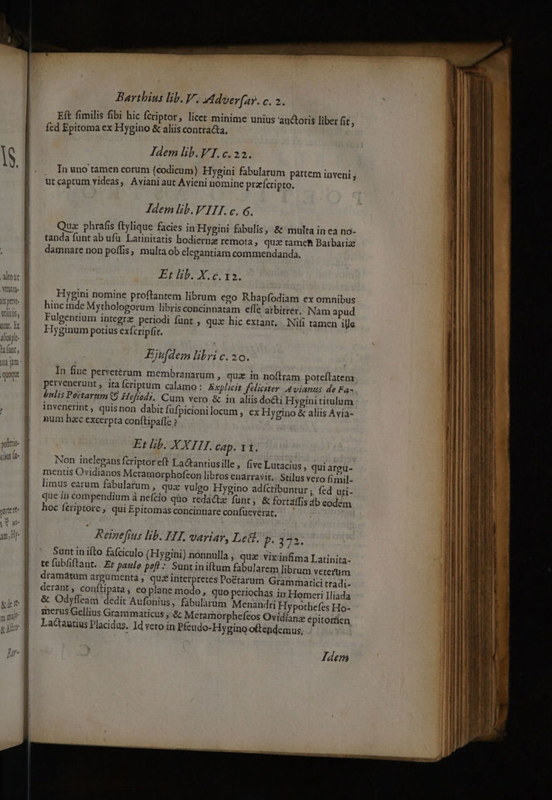 Atout vts 105 pe utis, ptr, Ex alios ta funt quoque pate re — | / | | Barthius lib. V. Adoerfay. c. 2. Eft fimilis fibi hic fcriptor, licet minime unius auctoris liber fit , fed Epitoma ex Hygino &amp; aliis contracta. In uno tamen eorum (codicum) Hyeini fabularum partem inveni j utcaptum videas, Avianiaut Avieni nomine praefcripto. Idem lib.VII.c. G. Quz phrafis ftylique facies in Hygini fabulis, &amp; multa in ea no- tanda funt ab ufu. Latinitatis hodiernz remota, quz tame Barbariz damnare non poffis, multa ob clegantiam commendanda. Et lib. X. c. 12. Hygini nomine proftantem librum ego Rhapfodiam ex omnibus hinc inde Mythologorum libris concinnatam effe atbitrer. Nam apud Fulgentium integrz periodi fünt , qua hic extant... Ni(i tamen ille Hyginum potius exfcripfit. FEjufdem libri c. 20. In fine pervetérum membramnarürn , quz in noílram poteftatem pervenerunt , ita fcriptum calamo: Explicit feliciter Avianus de Fa- bulis Peétarnm9 Heftodi. Cum vero &amp; in aliis docti Hygini titulum invenerint , quisnon dabit füfpicionilocum , ex Hygino &amp; aliis Avia- num hzc excerpta con(tipatfe Et lib. XXIIT. cap. 11. Non inelegans fcriptoreft La&amp;tantiusille, five Lutacius » quiargü- mentis Ovidianos Metamorphofcon libtos enarravit. Stilus vero fimil- limus earum fabularum , quz vulgo Hygino adíctibuntur ; fed uti- que ià compendium à nefcio qüo redáctz fünt, &amp; fortaffis ab eodem hoc fériptore, qui Epitomas concinnare confueverat. | Reinefius lib. HT. VArYIAY, Letl. P 373. te fubfiftant. . Ez paulo poft :- Suntiniftum fabularem librum veterum dramátum argumenta, quiz interpretes Po&amp;étarum Gramrnatici tradi- derant, conftipata , eo plane modo, quo periochas in Homeri Iliada &amp; Odyfleain dedit Aufonius, fabularum Menandri Hypothefes Ho- merus Gellius Grammaticus ,-&amp; Mcetamorphefcos Ovídianz épitortien Lactantius Placidus. Id vero in Pfeudo-Hygino oftendemus, xil Jdem