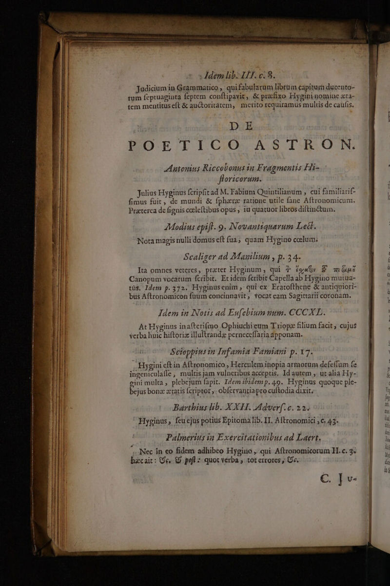 Judicium in Grammatico , quifabularum librüm capitur ducento- tum feptuaginta feptem conftipavit, &amp; prxfixo Hygini nomine zxta- tem mentitus eft &amp; auctoritátem, merito requiramus multis de caufis. DE POETICO ASTRO N. Aatomus Riccobouus 12 F. ragmentis Hi- floricorum. | Julius Hyginus fcripfit ad M. Fabium Quintilianum , cui familiarif- fimus fuit, de mundi &amp; fpharz ratione utile fane Aftronomicum. Przterea de fignis cocleftibus opus , iu quatuor libros diftin&amp;tum. AModius epift. 9. Nowantiquarum Led. Nota magis nulli domus eft fua; quam Hygino colum: Scaliger ad Mauilium , p. 34- Ita omnes veteres, prater Hyginum, qui T £g&amp;&amp;» E xui Canopum vocatum fcribit. Er idem feribit Capella ab Hygino mutua- tüs, Idem p.372. Hyginusenim ,' qui ex Eratofthene &amp; antiquiori- bus Aftronomicon fuum concinnavit, Yocateam Sagittarii coronam. Idem in INotis ad Eufebium uum. CCCXL. At Hyginus inafterifrao Ophiuchi eum T riopz filium facit ; cujus verba huic hiftoriz illuftrandz perneceffaria dpponam. | Seioppius i2 Infamia Fansiam p. 17. : Hygini eft in Aftronomico , Herculem inopia armorum defeífum fe ingeniculaffe, multisjam vulneribus acceptis. Id autem , ur alia Hy- cini multa , plebejum fapit. Idem ibidemp. 49. Hyginus quoque ple- bejus bonz aetatis fcripter ,- obfervanria pro cuftodia dixit, Barthius lib... X XH. Adver[.c. 22. Hyginus, feucjus potius Epitoma lib. IT. Aftronomici ; c. 43* Palmerius ia Exercitatiosibus ad Laert. Nec in eo fidem adhibeo Hygino , qui Aftronomicorum 1H. c. 3. hzcait: (9e. &amp;9. pofl : quot verba ;. tot errores , (v. C. Tv-