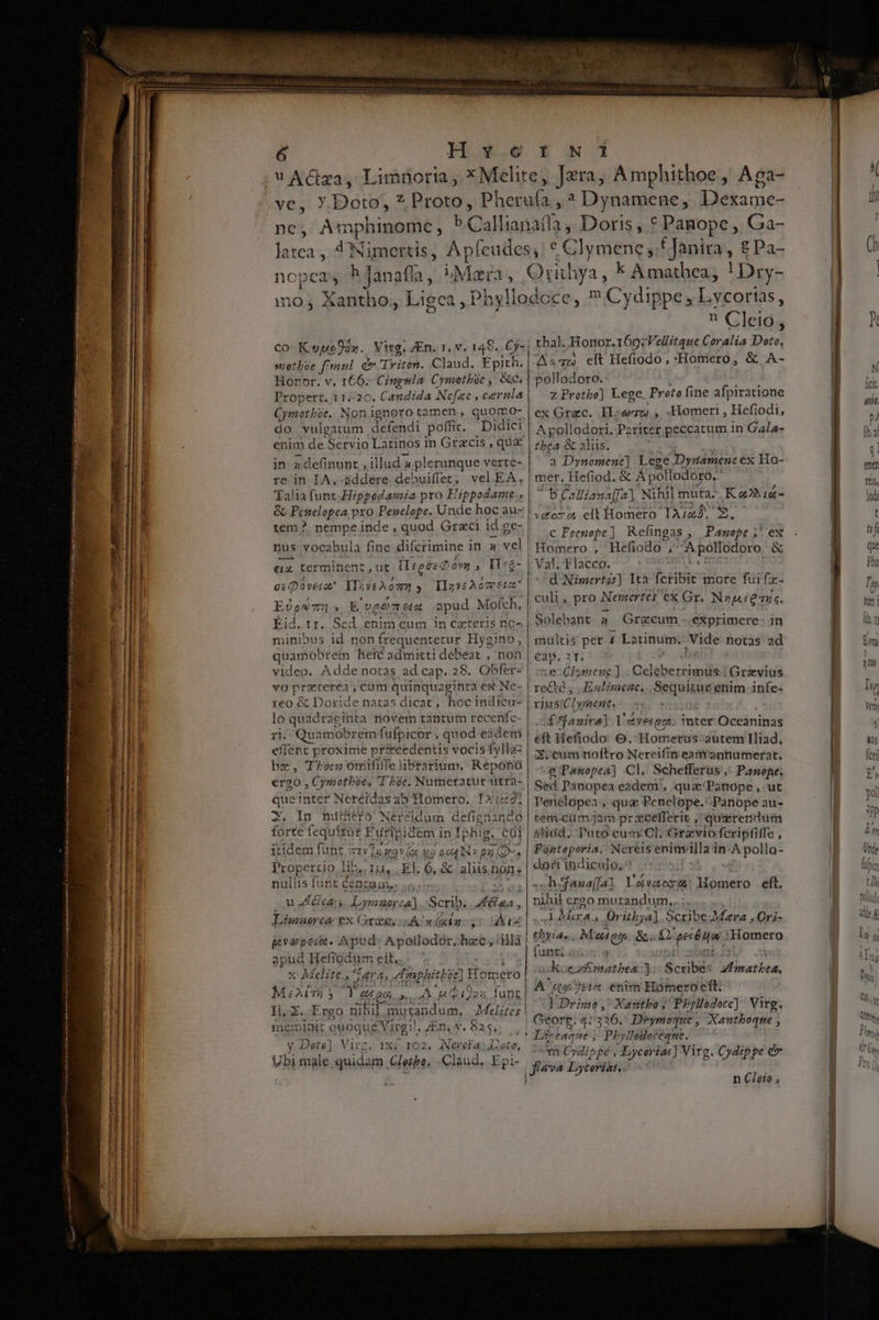 (MEX BET eter ce ant test — Ph9 1r PRU SS RESi me xd t » Pus pu T mem.  - e T  od lz-—ms o. Kt v erste ryaa year m mM e Ó—— Weapon m — — M RÀ MÓN RE DR E ER v. ——— M M E EE TOL sti o N I nc, Amphinome la atea , ncpeas h Janaffa, mo; Xantho; Ligen, motboe f'raul dr Tritón. Claud. Epith. Horor, v. 166.-Cingmla Cymotboe , &amp;c; Propert. 11/20. Candida Nefae , cernla Cymothie. Nonignoto tamen, quormo- do vulgatum KEINE poffic. Didici enim de Servio Latinos in Gtzcis , qu in »definunt , illud 4 plerunque verte- re in IA. addere debuiffet; vel EA, Talia funt.Hippodamia pro E 'ippodamt &amp; Penelopea pro Penelope. Unde hoc au- tem ? nempe inde , quod Grzci id ge- nus vocabula fine difcrimine i in a ái —À eiu terminent, ut [Ieeéz Qóyg , I:z- e: Qoveiat I IIzveAomeia. tium , E veomz ua apud Mofch, Kid. rr. Scd enim cum in caeteris no^ minibus id non frequentetur Hygino, quamobrem heic admitti debeat , non video. Adde notas ad cap. 28. Obfer- vO praterea ; cum quinquaginra ex Ne- reo &amp; Doride natas dicat; hocindicu- lo quadraginta novem tantum recenífc- ri. Quamobrem fufpicor ; quod eidemi | effent proxime pr£ecedentis vocis fyllaz bz, Toce omififfe brarium. Reponó er20 , Cymothie, I be. Numeratur ütrh- queinter Neréidas ab Homero, TX1i:92; T. In hutüeto Nereidum denas forte fequitut Furip idem i in Ij phig, cai itidem funt a X9 (&amp;« «9 004 IN? cn ; Propertio in ln Ie EL. 6, &amp; aliis none nullis funt Centuas,. Bn Lymaor: ja]. Scrib. y» Limuorce ex Grae, LA^» (xin s: aA greyei. Apud: Apollodór,. hec , ilà | apud Hel fiodum Sha i x Melite., J^ 4, Amph tp sc) Hoinetó M: Ab) 5 T. e o0, de A [2i ^» i9os funt Il-Z.-Ergo nihil mutandum, Melites met init ewoque Virgil | ZEny j: 9556 : v Dots] Virg. 1X; IO2. ANerctaL àtQ, Ubi male quidam. Gleihba, Claud, Epi- | C S e k A mathea, ! Dry-  Gleids thal. Honor.169:Vellitque Coralia Doto, Az: clt Hefiodo , «Homero, &amp; A- pollodoro. z Protbo) Lege. Proto fine afpiratione ex Grac. IL erro). , Homeri , Hefiodi, A pollodori. Pzriter peccatum in Gala- a &amp; aliis. á Dynomene| Lege Dynamene ex Ho- mer. Hefiod. &amp; Apollodoro. T5 Calliana [f2]. Nihil muta Ka»ii- vete c elt Homero Tia M C Peenope ] Refingas ; Panepe ;' ex Homero , Hefiodo , ,t'ESTodpro &amp; Val. Flacco. d Nzmertz:] Ità Íciibit more fuifx. culi, pro Nemertés ex Gr. N»péeanc. Solebant 4 Grecum ..exprimere- in gittis pet 1 Latinum, Vide notas ad €ap. 3T. : e Cl ex Qeliberéisnis] Gravius rene. E alinienc; Sequitur enim infe- nt kel |£ffanira]. VAverggt. inter: Oceaninas e Hefiodo O. Hometus.autem Iliad. Zicum noftro Nereifin eamrantiumerat, &amp;Panopea] Cl. Schefferus',. Panofe; Sed Panopea eadem, quz'/Panope ,.ut Penelopea » qua Penelope.^Panope au- temi-cüm jam prxcefferit. , quszterdum alidd, Puro cum CI. Grzvio fcripfiffe , Pünteporia, Nereis enia illa i in Fiupolla- doti indiculo, .haua(fa IM TEST Mix ergo mutandum,..; A Mera, Oritbya] Scribe Mara ,Ori- thyias Mute &amp;a MOM aia tHotnero funt; ; koezEmatbea] Scribés Brenda ca Jte enia Hofer vo eft; E Drimo,: Xastbo,; Phyllodocc) Virg. Georg: 4/336. Drymoque , Xantboque , ! Léecaque ; 7; »yllooceqne. ^ m Cydipgé , Lycerias] Vitg. Cydippe &amp; tires eft. n Cleto ,