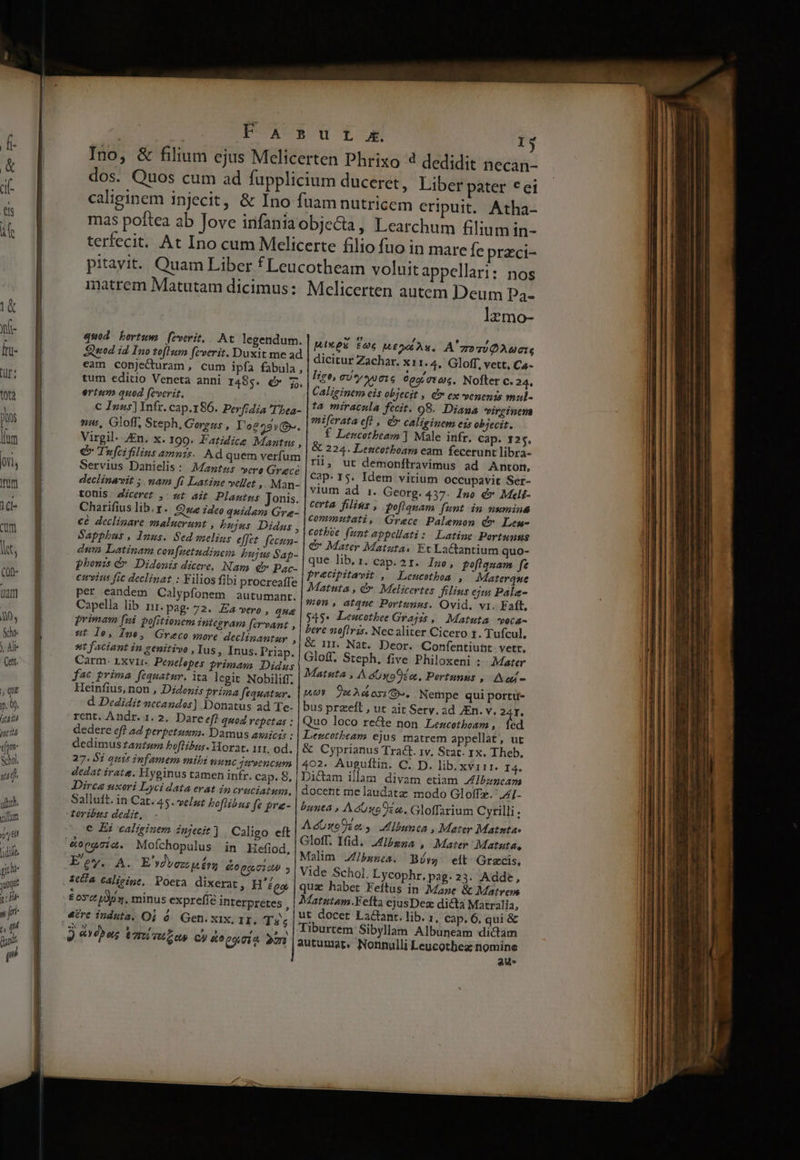IIT MULA I—R—UOUCuItE t e CEPR PECES | FA sur o. 1 Ino, &amp; filium ejus Mcelicerten Phrixo 4 dedidit necan- dos. Quos cum ad fupplicium duceret, Liber pater *ei caliginem injecit, &amp; Ino fuam nutricem eripuit. Atha- mas poftea ab Jove infania objecta, Learchum filium in- terfecit. At Ino cum Mcelicerte filio fuo in mare fe przci- pitavit. Quam Liber f Leucotheam voluit appellari: nos matrem Matutam dicimus: Mclicerten autem Deum Pa- l2mo- quod bortzm fzverit,. At legendum. MXeS foc MEO A x. A'zo qu QAucIq Sned id 1 A Pofl um feverit, nn oo dicitur Zachar. x11. 4, Gloff, vett, Ca- eam conjecturam, cum ipfa fabula, | ,. ; ew) tum editio Veneta anni zm € 5. Aim UY MIGrG Cog vran, aser da ertum quod feverit. atigintm eis objecit , d ex venenis mul- , ; la fecit. 98. Diaua wvirginena C Inus] Infr. cap.186. Perfidia 'Thea- | 4. iracn P aes) mw, Gloff, Steph, Gorg, L'o225»-. miftrata eft , € caliginem ez objecit. iroil Vois Xv f Lencotbeam ] Male infr. Cap. 125. Virgil. Zn. x. 199. Fatidice Mantus , | g 224. Lencotboam eam fecerunt libra- e» Twfcifilins amnis. Ad quem verfum rii, ut demonftravimus ad Anton, Servius Danielis : Mantis vere Grace Cap. 15. Idem vitium occupavit Ser- declinanit ; nam fi Latine vellet , . Man- | vium ad 1. Georg. 437. Ino é&amp;* Meli- tOuls - Ziceret ,: wt ait Plautus Jonis: Frog, filins | poftquam funt. in numina Charifius lib.r. Que ideo quidam Gre- commtati, Grece Palemon c» Lesm- ce declinare maluerunt , Pujas Didus | corpi fant appellati: Latine Portunns Sapphus , Inus. Sed eelins effet fecun- €&amp; Mater Matatas Et Lactantium quo- dum Latinam con [netudinem bujus Sap- que lib, 1. cap.21. Imo, pofiquam. fe phonis &amp; Didonis dicere, Nam v Pac- precipitavit , Lencothoa , ' Materque cimvins fic declinat : Filios fibi procreaffe Matuta , d Melicertes filins ejus Pále- per eandem Calypfonem | autumant. mon, atque Portunus. Ovid. vi. Faft, Capella lib 1M. pag.72. Eavero , qua $4$* ILeucothee Grajss ,| Matuta. voca- primam fui pofitionem integras firvant , bere nofiris. Nec aliter Cicero t. Tufcul. ut LE Ine, Greco Hore declinantur ^|&amp; in. Nat. Deor. Confentiunt vett, ^ ia DRM ES TOUp: Gloff. Steph. five Philoxeni : Mater arm- LxvIt.. Penelopes orimays Didus / / TOMBE TS. karen dto droit Nobiliff. Matsita , A doxo En. Pertunus , Aon - Heinfius, non , Didonis priz;a feauatur. | ev. 9o A osa s. Nempe qui portu- d. Dedidit nccandos] Donatus ad Te- | bus przeft , ut ait Sery. ad JEn. v, dd rent. Andr. 1. 2. Dare eff quod repetas : Quo loco recte non Lescotboam ,. Íed dedere eff ad perpetunm;. Damus asaicis : | Leucotbeam ejus matrem appellat, ut dedimuszantum boflibus. Yorat. 111. od. | &amp; Cyprianus Tract. 1v. Stat. rx. Theb. 27.81 quie infamem mibi svumc juvencum 402. Auguíftin. C. D. lib. xvirr. I4. dedat irata. Hyginus tamen infr. cap. 8, | Dictam illam divam etiam A ibuncam Dirce uxori Lyci data erat in cruciatum, | docent me laudata modo Gloffz. 'A[- Salluft. in Car. 45- velut boflibus fe £r- | bunea , AéUuoO zn. Gloffarium Cyrilli. toribzs dedit / M Eine] XP . AdUstoko y Zlbanca , Mater Matntae € Ei caliginem injecit ] Caligo eft ES Run » Mater Matuta, Malim Zfbsnes. Bóv eit Grecis, Vide Schol. Lycophr.pag.23. Adde, quz habet Feítus in Mare &amp; Matrem Matutam.Yefta cjusDez dicta Matralia, ut docet Lactant. lib. 1, cap. 6, qui &amp; Tiburtem Sibyllam Albuneam dictam autumat, Nonnulli Leucotbez nomine aus M , ? f Rey. A. E vdyez £n €:0 Qo,01 2 184 Caligine, Poeta dixerat, H'égo £ oc Lp. minus expreffe interpretes , xx » L3 E ) opos Vatisutos C) &amp;opg gia 2o