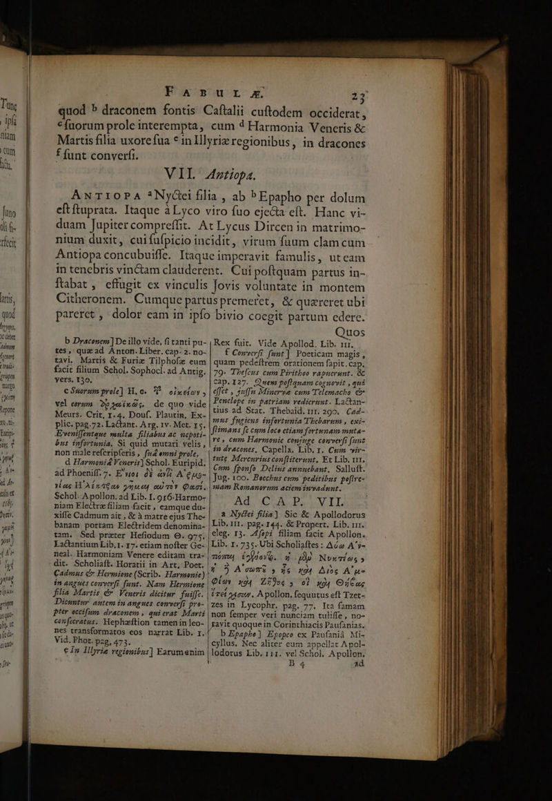 Arti, quod hong, JC debet dd Hum , pt hada pupa mano (uni epone 10, t- Buripi un t 17 n el Ar talis ex Lbs hy l. yup Fas 3 «fuorum prole interempta, cum 4 Harmonia Veneris &amp; f funt converfi. AwNT10PA *Nycei fili a , ab P Epapho per dolum nium duxit, cuifufpicio inc idit, virum fuum clam cum ftabat , effugit ex vinculis Jovis voluntate in montem pareret , dolor cam in ipfo bivio coegit partum edere. uos tes, quz ad Anton.Liber. cap: 2. no- tavi. Martis &amp; Furie Tilphofaz eum facit filium Schol. Sophocl. ad Antig. yers, 130. c Suorum prole] H. 6. 5 oiuetov , vel eorum. 262 ixQ;. de quo vide Meurs. Crit, 1.4. Douf. Plautin, Ex- plic. pag. 72. Lactant. A rg. 1v. Met. 15. JEveniffentque multa filiabus ac nepoti- &amp;us infortunia. Si quid mutari velis , non malerefcripferis , f44 emni prole, d Harmoni&amp; Veneris] Schol. Euripid, ad Phoeniff. 7. E'woi: dy àv&amp; A'eus- Yl ae H'AEs 46a guuep oo Qaci. Schol. A pollon. ad Lib. I. o r6.Harmo- niam Eledtrz filiam facit , eamque da- xiffe Cadmum ait , &amp; à matre ejus The- bánam portam Electridem denomina- tam. Sed prxter Hefiodum 0. 975. La&amp;ctantium Lib. 1. 17. etiam nofter Ge- neal. Harmoniam Venere editam tra- Cadmus c» Hermione (Scrib. Harmonie) inangues comverfi funt. Nam. Hermione filia Martis é* Veneris dicitur. fuiffc. Dicuntur. autem in angues comveyfi pro- pter occifum, draconem , quierat Marti u- . f Cowverfi funt] Poeticam magis, quam pedeftrem orationem fapit.cap. 79- Thefeus cum Piritbeo rapuerunt. &amp; Cap.I27. Qwem poflquam cognovit , qui effet , 3uffm Minerve cura Telemacho d» Penelope in patriam redierunt. Lactan- tius ad Stat. Thebaid. 1». 290. Cad- mus fugiens infortunia Thebarum , exi- flimans fe cum loco etiam fortunam muta- ve, cum Harmonie conjuge comverfi fant in dracones, Capella, Lib. 1. Cs vir- tute. Mercerius conftiterunt. Et Lib. 11, Cum. fponfo Delius annuebant, Salluft. Jug. 100. Becchus em. peditibus. poftre- mam Romanortom aciem invadunt. Ad, CU Pado LI a Ny&amp;dei filia) Sic &amp; Apollodorus Lib. 111. pag. 144. &amp; Propert. Lib. rrr. eleg. 13. J4fepi filiam facit Apollon. Lib. 1. 735. Ubi Scholiaftes : Aóa A'y- móww £^p)oYO. * D Nuoxaios » 4 ? A'cumi |» 55 x04 Ang A Qioy xo4 Zí9os , o] wo, OCus Érei s4cow. Apollon, fequutus eft Tzet- zes in Lycophr, pag. 77. Ita famam non femper veri nunciam tuliffe, no- nes transformatos eos narrat Lib. r. Vid. Phot. pzg, 473. € In Illyrie regionibus] Earumenim i b Epaphe] Epopco ex Paufanià Mi cyllus. Nec alitez eum appellat Apol- lodorus Lib. 111. vel Schol. Apollon.