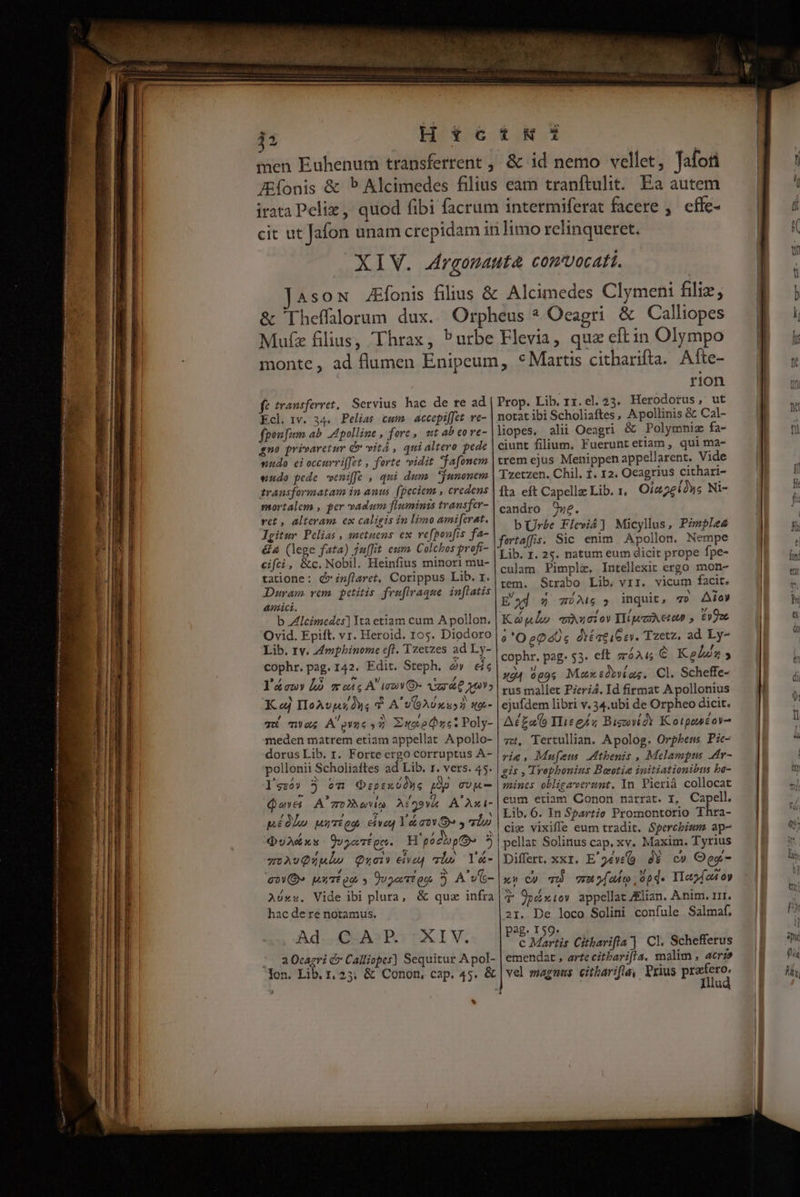 Fu x l ll 5 Htc men Euhenum transferrent , í£NS &amp; id nemo vellet, Tafori Muíz filius, Thrax, Purbe Flevia, quz eftin Olympo fé transferret. Servius hac de re ad Ecl. rv. 34. Pelias cum. accepif]et ve- fpoufum ab. d polline , forc ,/ «tt ab eo ve- qno privaretur (» vitá , qui altero pede nudo ei occuvviffet , forte vidit fafonem eudo pede weniffe , qui dum. *junonem transformatam in auus. (peciem , credens mortalem , per vadum fluminis transfer- vet , alteram. ex caligis in lixmo amifevat. Jgitur Pelias , snetuens ex vefponfis fa- &amp;&amp; (lege fata) ju[fit eum. Colchos profi- cifci, &amp;c.Nobil. Heinfius minori mu- tatione: d» i»flaret, Corippus Lib. r. Duram vem. petitis fenflraque. inflatis amici. b Zlcimedes] Ita etiam cum A pollon. Ovid, Epift. vr. Heroid. 105. Diodoro Lib. 1v. Zmphinome eft, Tzetzes ad Ly- cophr. pag. 142. Edit. Steph. à» ic l'áouy là soie A mV ret Ma» K ed IIoAvps 24s T A'v6A10xu32 Xoi- rIOn Prop. Lib. 11.el.23. Herodotus, ut notat ibi Scholiaftes, Apollinis &amp; Cal- liopes, alii Oeagri &amp; Polymniz fa- ciunt filium, Fueruntetiam, qui ma- trem ejus Menippen appellarent. Vide Tzetzen. Chil. 1. 12. Ocagrius cithari- fta eft Capellz Lib. 1, Oia2eions Ni- candro 9we. b Ur£e Fleviá] Micyllus, Pzmple4 fertaffis. Sic enim. Apollon. Nempe Lib. 1. 25. natum eum dicit prope fpe- culam Pimplz. Intellexit ergo mon- tem. Strabo Lib. vir. vicum facit. E ad 2 l6 3 inquit 40 Aio Kóglo auucior Hipezetop » £9oc 6 'OeQ 4s óxé qe 16 ev. Tzetz, ad Ly- cophr. pag. $3. eft záAu&amp; € Kein» x04 9g9s Max tob»íae. Cl. Scheffe- rus mallet PzeriZ. Id firmat Apollonius ejufdem libri v. 34.ubi de Orpheo dicit. meden matrem etiam appellat A pollo- dorus Lib. r. Forte ergo corruptus A- pollonii Scholiaftes ad Lib. r. vers. 45. l'szóv 3 oTi Qzpex üàue pop gUM ovt WO Y TES Afgovh A'Az1- pé0lo uurég. cives Ya aos y vio QuA&amp;éxs ÜvoeTtgc. H'podbopto- 3 zwAvQualhe Qoi» eiag lo Y&amp;- eO» uut oe y DuyoTton. 5 A vc- Aóxs. Vide ibi plura, &amp; quz infra hac dere notamus. Ad GEASPO TXIV. |o a Oeagri é Calliopes] Sequitur A pol- Jon. Lib. 1, 25; &amp; Conon, cap. 45. &amp; v 73, Tertullian. Apolog. Orpbenss Pie- iria, Mufeus. tbenis , Melampts ar- gis , Trophonins Boeotia initiationibus bo- mines obligaverant. In Pierià collocat eum etiam Conon narrat. I, Capell. Lib. 6. In Spartie Promontorio Thra- cie vixiffe eum tradit. Spercbium ap- pellat Solinus cap. xv. Maxim. Tyrius Differt. xxr. E'9év(9 d$ c» Oga- xn Cc) 7 vr yd adeo , 0p d- Iloyfod oy T 9pdíxiov appellat ZElian. Anim. rrr. 21. De loco Solini confule Salmaf. ag. 159. E d Citharifla] Cl. Schefferus emendat , arte citParifla. malim , acrz» vel maguas citharifla, Yrius profero, Illud