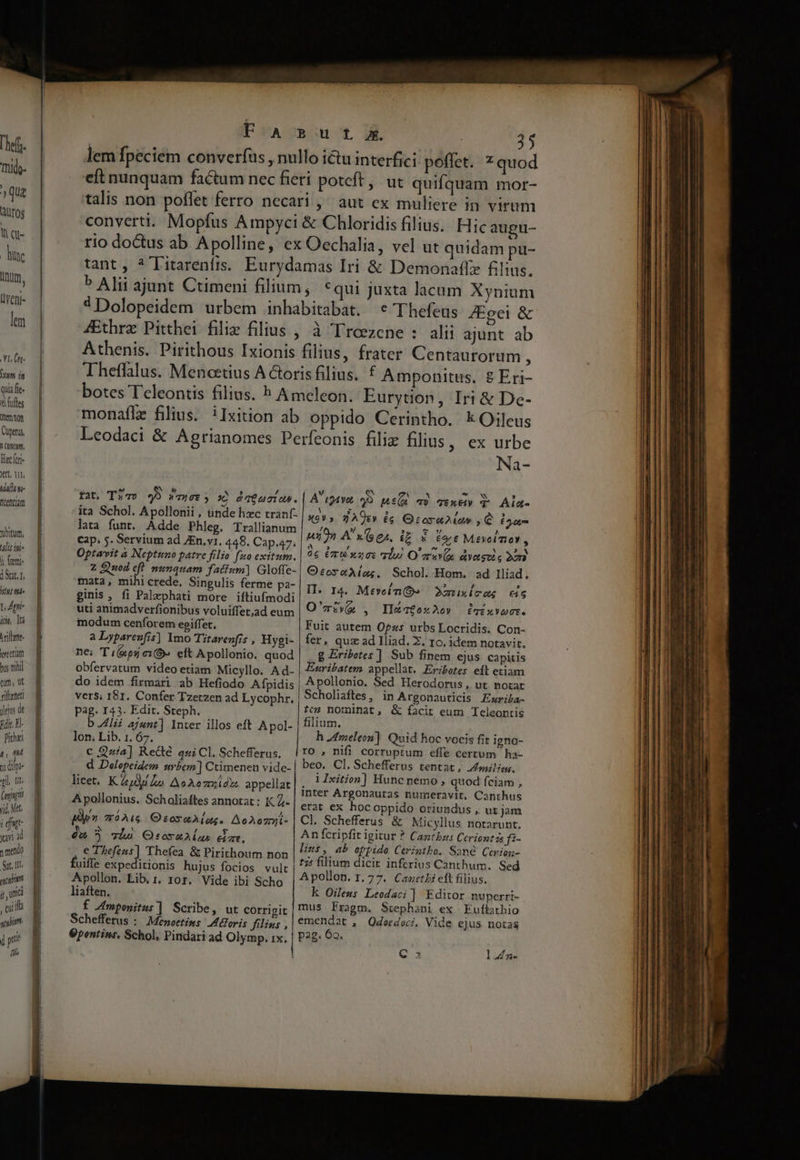 Yr (t- ET Quia fe. &amp; fufles mon Cuperus, MOM, Hacer Vt, QT, uiam QLentiam yum, ulis ini 1 feni dnt. Hu r, Ati- ido, tà iren ireetm bus nihil tum, ut nftenet yeus de Edi, El Pithei t£, 04 x dipe ql. nt (figit jid, Met. f dut avi à mendo S. 1I atium jj, id ; cui ia gti ' pti fih ————— ———— ——————— E EE A RR E T US Xt —M———— a n ae rl € 'Thefeus JEgei &amp; fat, Tia» 49 wyer; x? daeucias. ita Schol. Apollonii , unde hzc tranf. lata funt. Adde Phleg. Trallianum Cap. 5. Servium ad ZEn.v1. 448. Cap.a7. Optavit à Neptuno patre filio fuo exitum. z Quod eft menquam fatium] Gloffe- mata, mihi crede, Singulis ferme pa- ginis , fi Palrphati more iftiufmodi uti animadverfionibus voluiffet,ad eum modum cenforem egiffer, a Lypareufis] Imo Titarenfis , Hygi- ne; Ti(kpsy e». eft Apollonio. quod obfervatum video etiam Micyllo. Ad- do idem firmari ab Hefiodo Afpidis vers; I81. Confer Tzerzen ad Lycophr., pag. 143. Edit. Steph. bli ajunt] Inter illos eft Apol- lon; Lib. 1. 67. c 224] Rede qui Cl. Schefferus, licet. Kay lo. AeAezxid». appellat Apollonius. Scholiaftes annotat : K Z- ppm móAi6 OsosaAlag. AoAo7nji- d 9 vhs Osorallus dim. e Thefeus] Thefea &amp; Pirithoum non uiffe expeditionis hujus focios vult Apollon. Lib, i. ror. Vide ibi Scho liaften, f Amponitus] Scribe, ut corrigit Schefferus : Menoetins: Moris filins , Gpentims, Schol, Pindari ad Olymp. 1x. Na- A r24yot yo n^ T) TEXEL T Aia- x0V 5 2 A91» £c Qcrora2ia» , C 632r won A Ges. IE 3 Tore Mivolmo , 0c Cru xzcs rl) O aav ayeasoio 2ura O:orxaA(img. Schol Hom. ad Iliad, II. 14. Meveln OQ». 2muxicag i6 O'ziww , Iléatox2Ao» Pivot. Fuit autem Opz«s urbs Locridis. Con- fer, quz ad Iliad. Z. 16. idem notavit. 8 Eribetes ] Sub finem ejus capitis Esribatem appellat. Eribetes edt etiam Apollonio. Sed Herodorus, ut norat Scholiaftes, in Argonauticis Ezuriba- ?ez nominat, &amp; facit eum Teleontis filium. h 2dmeleon]. Quid hoc vocis fit igno- ro , nifi corruptum effe certum ha- beo. Cl. Schefferus tentat, milis. i Ixition] Hunc nemo , quod fciam , inter Argonautas numeravit, Canthus erat ex hocoppido oriundus , ut jam Cl. Schefferus &amp; Micyllus notarunt, An fcripfit igitur ? Cantbus Ceriontás fi- lint, ab oppide Cerintbo. Same Cerion- t75 filium dicit inferius Canthum. Sed Apollon. 1.77. Canethi eft filius. k Oileus Leodaci] Editor nuperri- mus Fragm. Stephani ex Euíbathio emendat , Qdeedoci, Vide ejus notas pag. 6o. Qa 1l Zz- n-—-———————r :mm————— Qn — -  m: — Mio om eai CMS RC TERT m— m —— -— ^ E: M o o— MÀ - - Dd ————MMÀ— ÁÁÀÁÓ— € —Q QN PP
