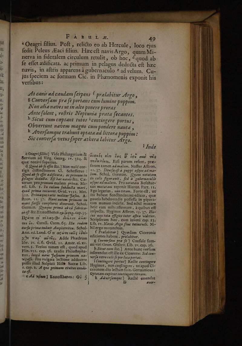 49 ejus nervya in fideralem circulum Íe effet xdificata. ac primum retulit, ob hoc, d quod ab in pelagus deducta eft hzc jusfpeciem ac formam Cic. verfibus: in Phaenomenis exponit his h Sicut cum c&amp;ptant tutos C Otagri filizs] Vide Philargyrium &amp; Servium ad Virg. Georg. 1v. 524. &amp; quz notavi fuperius. d Q sod ab fe effet &amp;c.] Non malé cor- rigit diftindionem Cl. Schefferus : | ted ab fe effet edificata, ac primum in | £elagus dedutia. Efl bec navis &amp;c. Ca- terum pro primam mallem rizza. Ma- nil. Lib. t. I» celum fubdséta mari , $ued prima cucurrit. Ovid. vir1. Met. 302. Primequeratis molitey jafon. A- ftron. 11. 37. Hanc autem primam in suoari fuiffe complures dixerunt, Schol. German. Qweque primá abeá fabrica- tà cf &amp;c.Fratofthenes jo/ego. Cap.35. II£ 272 T» ziAmy( dY&amp;ae» &amp;ea- q»y o». Catull. Carm, 65. Illa. rudem eur fu prima imbuit Imphitritea. Schol; Arat. ed. Lond. O à 2e yaUg ióti- x9 wwe «The. Adde Phedrüm libr. iv. c. 6, Ovid, 11. Amor. el. x1. vers. I. Verius tamen eft, quod apud Plin. vi1. cap. $6. tradit Philoftepha- nus, Jongá nave *fafonem primum na- »iga(Je. Pro vulgata le&amp;ione adducere poffis illud Sulpicii Hift&amp; Sacre Lib. 1. Cap. 2. 2d 4uo primum civitas condi- | ta eft. | l Inde d? D l4 5 ed e $ * 0/0466 €103. EMG $ i95 Ou) TüG 709 2 ois. Etfi parum refert, prg- feram tamen ad malum, Nofter Aftcon. 11. 37. Divifaefl a puppi ufque ad ma- Ium. Schol. German. Qsam notatam in celo figuramit, fed &amp; eubernaculis z[aue ad malum. Pro notátazm Bofchar- tus mztatam reponit Hieroz. Part. 11. Fgolegerim , oz totam. Forteeft, uc ita habeat SanCtandreana editio, qua paucis hebdomadis polffeffa in pipera- tam manum incidit. Sed nihil mutare heic eam mihiaffirmant , à quibus eft Scripferam hxc, cum inveni cap. r2. Lib, 1v. Navzs Zfrgo fine tetiusveli. Ni- hil ergo mutandtim. f Prelabitar ] Quedam Ciceronis editiones habent , pro/abiter. g Conver(25 tre fc] Confule fum- mi viri Gron. Obferv. Lib. 1v. cap. 26. h Sicut cim &amp;c.]. Ante hunc verfum inferendus eft ille ex Cicerone: Scd cen- ver fa vetvo cocli fe per loca portat. 1 Centingere portus] Recte contingere Hyginus, non cenfl/zzcre , ut apud Ci- ceronem diu le&amp;um fuit. Germanicus: Optatam cupiens contingere terram. k dwerfamque] Redé emendat ; D ever Rosae. meceo eri tmenieen i akar V oii tti m - - » -