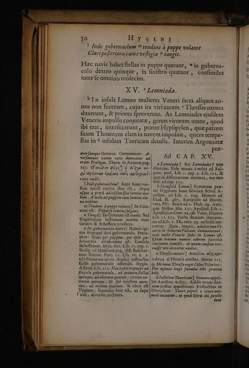 Hug inter fe omnino tredecim. nos non fecerant , cujus ira duxerunt, &amp; priores fprever Veneris impulfu conjuratz, viriearum * I hreffas uxores unt. Ax Lemniades ejufdem genus virorum omne, quod verfamque vatem votis damnatus: ad oram. Praligat. Theon in Aratum pag. prz- Ad CAT. XX a Lemniade] An Lemniades? non E 7177) CIT 304 6 «972 E - Yo4e veQy. lIndegubernaclum] Ante hunc ver- fum onmuff rur(us duo illi, 2474ze znfque à prorá ad celfum fine Inmine ma- lum , A malo ad puppim cum lumine cla- YA videtur. m Tendens à puppe volante] In Cice- rone eft: Difperfo luminefulgens. n Ta2git] [n Cicerone eft condit. Sed Hyginianam le&amp;ionem merito cum Grotio &amp; Scheffero praferas. 0 In gubernaculo dextro] Habuit igi- tur in puppi duo gubernacula, Petro- | nius: Nunc per puppim, per ipfa gn-| bernacula — dilabendum eft. Confule | Schefferum, Milit. Nav. Lib. 11. cap. s. | Scalig. ad Manilium pag. 368. Bofchar- | tum Hieroz. Part. 11. Lib, 1v. c. 2. ubi Peenorum naves duplici inftru&amp;tas fuiffe gubernaculo oftendit. Hygin. Aftron. Lib, 111. Hec babet in puppi ad | gent. prol. Lib. 1. cap. 2. Lib, r11, &amp; quz in differtatione diximus , nec non infr. ad cap. 155. b Ininfulá Lemno] Narrarunt prz- ter Hyginum hanc fabulam Schol. A - pollon. ad Lib. 1. 209. Homeri ad lliad. H. 467. Euripidis ad Hecub. vers, £87. Statii ad v. Theb. 29. Anti- gon. Hiftor. Mir. 130. Apollod. Lib. 1. Lib. 1 1, 113. Verba Statiani interpre- tis ad Lib, v. Th. vers. $9. exícribi me- rentur : Qaia, inquit, adz/terisum Ve- neris im bonorem Vulcani damnaverant , inde nulla Veneris fedes im Lemmo eft. Unde iratum mumen odorem feminis bircinum immifit, eb quam caufam hor- vaui[Je viri dicuntur uxores. C Threffas wxores] Ancillas e4 x; - AG7s6 € Thraciáavectas, Horat. 1I, 9. Me munc T'bre[fa vegit Chloe.Valerius : Has agimus longi famulas tibà premia Jingula gubernacula , ad primum flellas quinque, ad alterum quatuor : circum ca- belli, d Infulam Tauricam] Oenoam appel- rinam quinque, dv [fub reje&amp;um quin- |1at Apollon. $623. Addit etiam Sici- que , ad malum quatuor, Si idem eft | num poftea appellatam. Euftathius in Hyginus, fequutus heic eft, ut faepe | Dionyfium : Tauri populi à tauro ani- f olet , diverfos au&amp;tores. malivecantur , ce qned Ofirss ibi dede